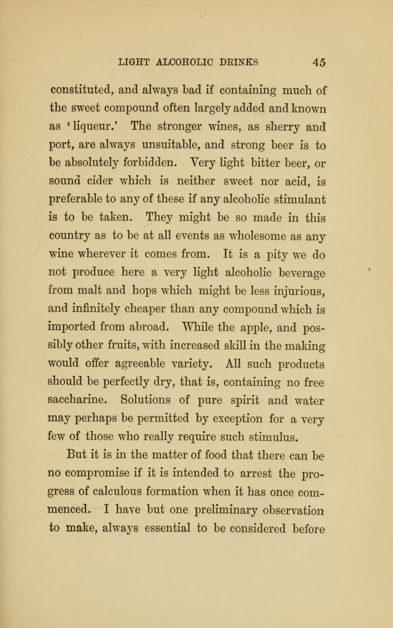 constituted, and always bad if containing much of the sweet compound often largely added and known as ' liqueur.' The stronger wines, as sherry and port, are always unsuitable, and strong beer is to be absolutely forbidden. Very light bitter beer, or sound cider which is neither sweet nor acid, is preferable to any of these if any alcoholic stimulant is to be taken. They might be so made in this country as to be at all events as wholesome as any wine wherever it comes from. It is a pity we do not produce here a very light alcoholic beverage from malt and hops which might be less injurious, and infinitely cheaper than any compound which is imported from abroad. While the apple, and pos- sibly other fruits, with increased skill in the making would offer agreeable variety. All such products should be perfectly dry, that is, containing no free saccharine. Solutions of pure spirit and water may perhaps be permitted by exception for a very few of those who really require such stimulus. But it is in the matter of food that there can be no compromise if it is intended to arrest the pro- gress of calculous formation when it has once com- menced. I have but one preliminary observation to make, always essential to be considered before