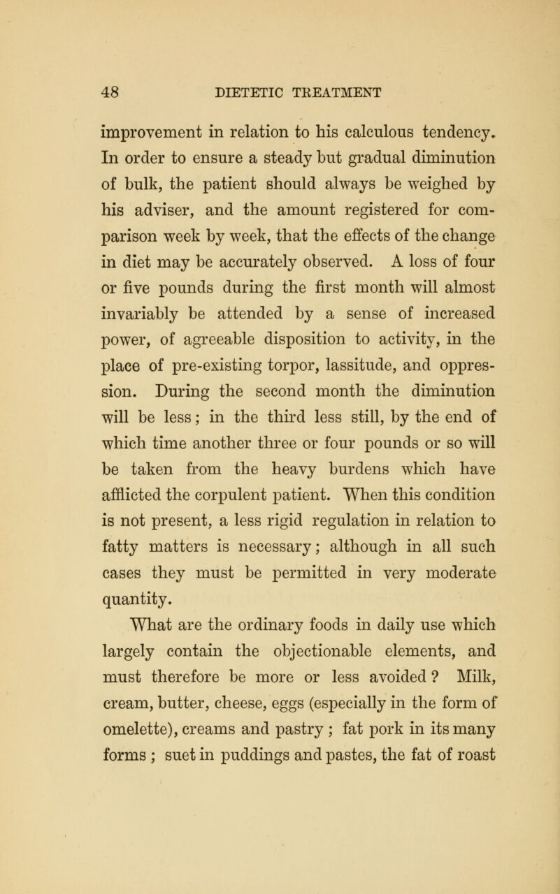 improvement in relation to his calculous tendency* In order to ensure a steady but gradual diminution of bulk, the patient should always be weighed by his adviser, and the amount registered for com- parison week by week, that the effects of the change in diet may be accurately observed. A loss of four or five pounds during the first month will almost invariably be attended by a sense of increased power, of agreeable disposition to activity, in the place of pre-existing torpor, lassitude, and oppres- sion. During the second month the diminution will be less; in the third less still, by the end of which time another three or four pounds or so will be taken from the heavy burdens which have afflicted the corpulent patient. When this condition is not present, a less rigid regulation in relation to fatty matters is necessary; although in all such cases they must be permitted in very moderate quantity. What are the ordinary foods in daily use which largely contain the objectionable elements, and must therefore be more or less avoided ? Milk, cream, butter, cheese, eggs (especially in the form of omelette), creams and pastry ; fat pork in its many forms ; suet in puddings and pastes, the fat of roast