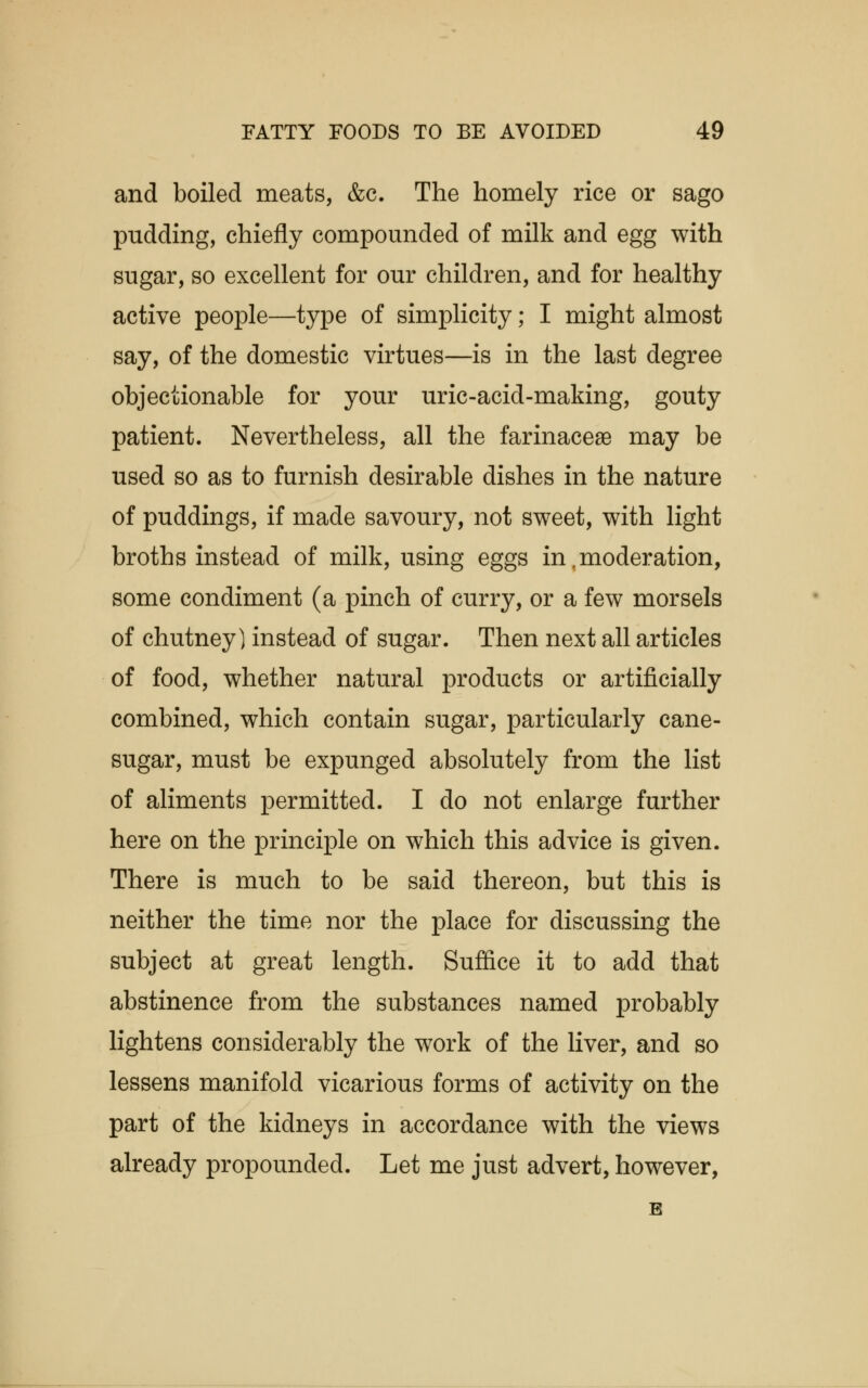 and boiled meats, &c. The homely rice or sago pudding, chiefly compounded of milk and egg with sugar, so excellent for our children, and for healthy active people—type of simplicity; I might almost say, of the domestic virtues—is in the last degree objectionable for your uric-acid-making, gouty patient. Nevertheless, all the farinaceae may be used so as to furnish desirable dishes in the nature of puddings, if made savoury, not sweet, with light broths instead of milk, using eggs in , moderation, some condiment (a pinch of curry, or a few morsels of chutney) instead of sugar. Then next all articles of food, whether natural products or artificially combined, which contain sugar, particularly cane- sugar, must be expunged absolutely from the list of aliments permitted. I do not enlarge further here on the principle on which this advice is given. There is much to be said thereon, but this is neither the time nor the place for discussing the subject at great length. Suffice it to add that abstinence from the substances named probably lightens considerably the work of the liver, and so lessens manifold vicarious forms of activity on the part of the kidneys in accordance with the views already propounded. Let me just advert, however, B