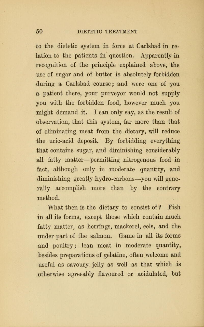 to the dietetic system in force at Carlsbad in re- lation to the patients in question. Apparently in recognition of the principle explained above, the use of sugar and of butter is absolutely forbidden during a Carlsbad course; and were one of you a patient there, your purveyor would not supply you with the forbidden food, however much you might demand it. I can only say, as the result of observation, that this system, far more than that of eliminating meat from the dietary, will reduce the uric-acid deposit. By forbidding everything that contains sugar, and diminishing considerably all fatty matter—permitting nitrogenous food in fact, although only in moderate quantity, and diminishing greatly hydro-carbons—you will gene- rally accomplish more than by the contrary method. What then is the dietary to consist of ? Fish in all its forms, except those which contain much fatty matter, as herrings, mackerel, eels, and the under part of the salmon. Game in all its forms and poultry; lean meat in moderate quantity, besides preparations of gelatine, often welcome and useful as savoury jelly as well as that which is otherwise agreeably flavoured or acidulated, but