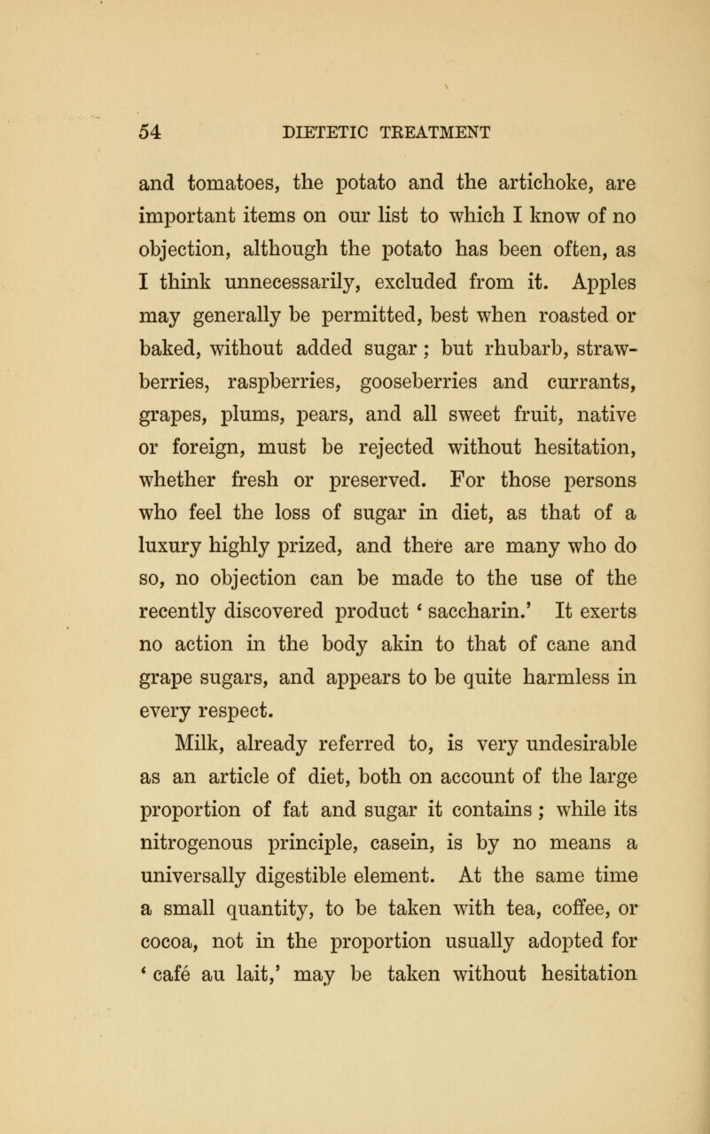 and tomatoes, the potato and the artichoke, are important items on our list to which I know of no objection, although the potato has been often, as I think unnecessarily, excluded from it. Apples may generally be permitted, best when roasted or baked, without added sugar; but rhubarb, straw- berries, raspberries, gooseberries and currants, grapes, plums, pears, and all sweet fruit, native or foreign, must be rejected without hesitation, whether fresh or preserved. For those persons who feel the loss of sugar in diet, as that of a luxury highly prized, and there are many who do so, no objection can be made to the use of the recently discovered product ' saccharin.' It exerts no action in the body akin to that of cane and grape sugars, and appears to be quite harmless in every respect. Milk, already referred to, is very undesirable as an article of diet, both on account of the large proportion of fat and sugar it contains; while its nitrogenous principle, casein, is by no means a universally digestible element. At the same time a small quantity, to be taken with tea, coffee, or cocoa, not in the proportion usually adopted for ' cafe au lait,' may be taken without hesitation