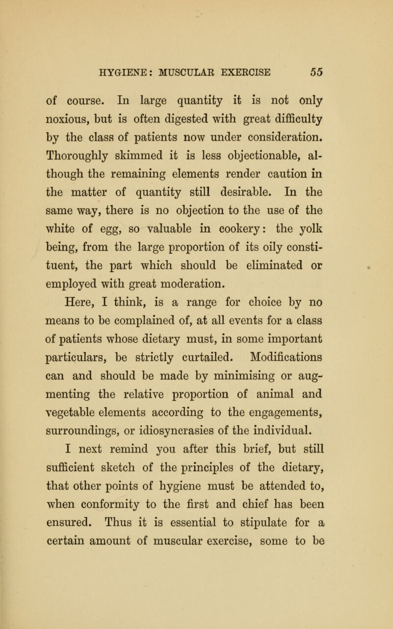 of course. In large quantity it is not only noxious, but is often digested with great difficulty by the class of patients now under consideration. Thoroughly skimmed it is less objectionable, al- though the remaining elements render caution in the matter of quantity still desirable. In the same way, there is no objection to the use of the white of egg, so valuable in cookery: the yolk being, from the large proportion of its oily consti- tuent, the part which should be eliminated or employed with great moderation. Here, I think, is a range for choice by no means to be complained of, at all events for a class of patients whose dietary must, in some important particulars, be strictly curtailed. Modifications can and should be made by minimising or aug- menting the relative proportion of animal and vegetable elements according to the engagements, surroundings, or idiosyncrasies of the individual. I next remind you after this brief, but still sufficient sketch of the principles of the dietary, that other points of hygiene must be attended to, when conformity to the first and chief has been ensured. Thus it is essential to stipulate for a certain amount of muscular exercise, some to be