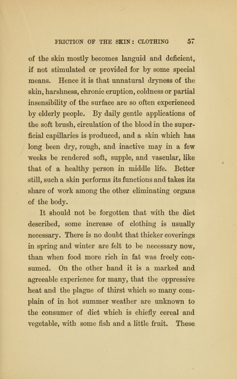 of the skin mostly becomes languid and deficient, if not stimulated or provided for by some special means. Hence it is that unnatural dryness of the skin, harshness, chronic eruption, coldness or partial insensibility of the surface are so often experienced by elderly people. By daily gentle applications of the soft brush, circulation of the blood in the super- ficial capillaries is produced, and a skin which has long been dry, rough, and inactive may in a few weeks be rendered soft, supple, and vascular, like that of a healthy person in middle life. Better still, such a skin performs its functions and takes its share of work among the other eliminating organs of the body. It should not be forgotten that with the diet described, some increase of clothing is usually necessary. There is no doubt that thicker coverings in spring and winter are felt to be necessary now, than when food more rich in fat was freely con- sumed. On the other hand it is a marked and agreeable experience for many, that the oppressive heat and the plague of thirst which so many com- plain of in hot summer weather are unknown to the consumer of diet which is chiefly cereal and vegetable, with some fish and a little fruit. These