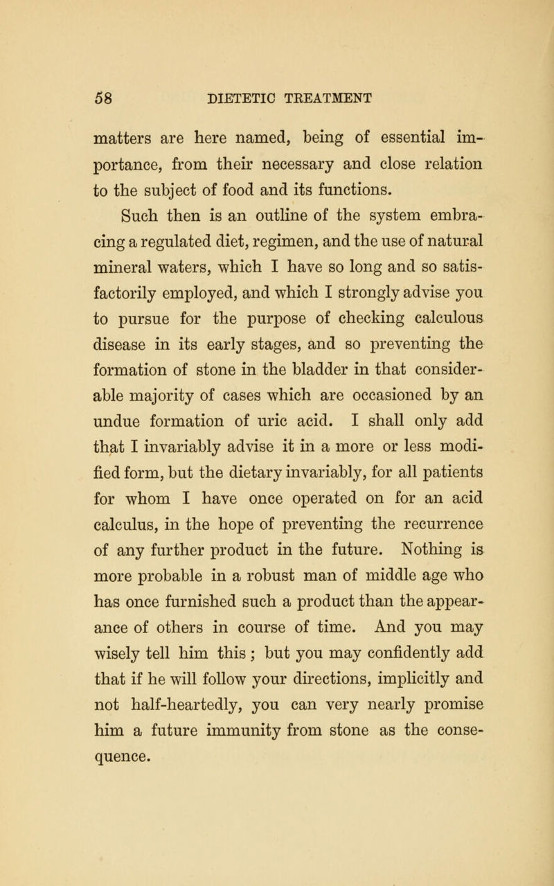 matters are here named, being of essential im- portance, from their necessary and close relation to the subject of food and its functions. Such then is an outline of the system embra- cing a regulated diet, regimen, and the use of natural mineral waters, which I have so long and so satis- factorily employed, and which I strongly advise you to pursue for the purpose of checking calculous disease in its early stages, and so preventing the formation of stone in the bladder in that consider- able majority of cases which are occasioned by an undue formation of uric acid. I shall only add that I invariably advise it in a more or less modi- fied form, but the dietary invariably, for all patients for whom I have once operated on for an acid calculus, in the hope of preventing the recurrence of any further product in the future. Nothing is more probable in a robust man of middle age who has once furnished such a product than the appear- ance of others in course of time. And you may wisely tell him this ; but you may confidently add that if he will follow your directions, implicitly and not half-heartedly, you can very nearly promise him a future immunity from stone as the conse- quence.