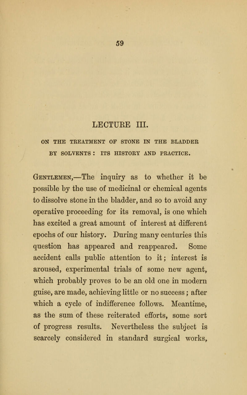 LECTUEE III. ON THE TREATMENT OF STONE IN THE BLADDER BY SOLVENTS : ITS HISTORY AND PRACTICE. Gentlemen,—The inquiry as to whether it be possible by the use of medicinal or chemical agents to dissolve stone in the bladder, and so to avoid any operative proceeding for its removal, is one which has excited a great amount of interest at different epochs of our history. During many centuries this question has appeared and reappeared. Some accident calls public attention to it; interest is aroused, experimental trials of some new agent, which probably proves to be an old one in modern guise, are made, achieving little or no success; after which a cycle of indifference follows. Meantime, as the sum of these reiterated efforts, some sort of progress results. Nevertheless the subject is scarcely considered in standard surgical works,