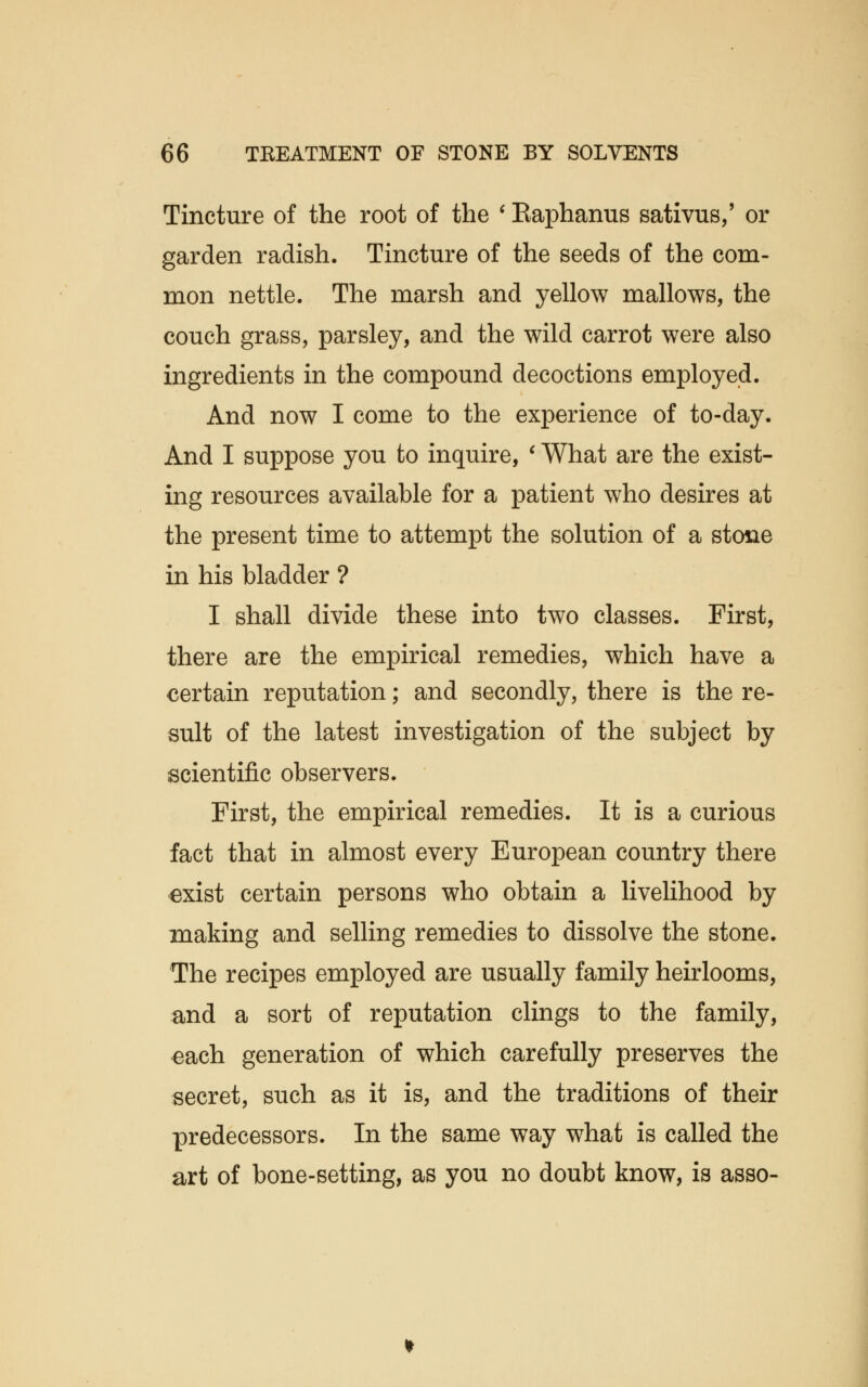 Tincture of the root of the ' Eaphanus sativus,' or garden radish. Tincture of the seeds of the com- mon nettle. The marsh and yellow mallows, the couch grass, parsley, and the wild carrot were also ingredients in the compound decoctions employed. And now I come to the experience of to-day. And I suppose you to inquire, ' What are the exist- ing resources available for a patient who desires at the present time to attempt the solution of a stone in his bladder ? I shall divide these into two classes. First, there are the empirical remedies, which have a certain reputation; and secondly, there is the re- sult of the latest investigation of the subject by scientific observers. First, the empirical remedies. It is a curious fact that in almost every European country there exist certain persons who obtain a livelihood by making and selling remedies to dissolve the stone. The recipes employed are usually family heirlooms, and a sort of reputation clings to the family, each generation of which carefully preserves the secret, such as it is, and the traditions of their predecessors. In the same way what is called the art of bone-setting, as you no doubt know, is asso-