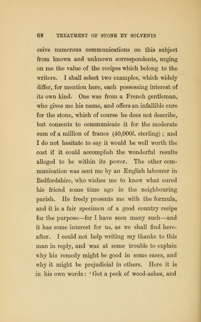 ceive numerous communications on this subject from known and unknown correspondents, urging on me the value of the recipes which belong to the writers. I shall select two examples, which widely differ, for mention here, each possessing interest of ita own kind. One was from a French gentleman, who gives me his name, and offers an infallible cure for the stone, which of course he does not describe, but consents to communicate it for the moderate sum of a million of francs (40,000Z. sterling) ; and I do not hesitate to say it would be well worth the cost if it could accomplish the wonderful results alleged to be within its power. The other com- munication was sent me by an English labourer in Bedfordshire, who wishes me to know what cured his friend some time ago in the neighbouring parish. He freely presents me with the formula, and it is a fair specimen of a good country recipe for the purpose—for I have seen many such—and it has some interest for us, as we shall find here- after. I could not help writing my thanks to this man in reply, and was at some trouble to explain why his remedy might be good in some cases, and why it might be prejudicial in others. Here it is in his own words : ' Get a peck of wood-ashes, and