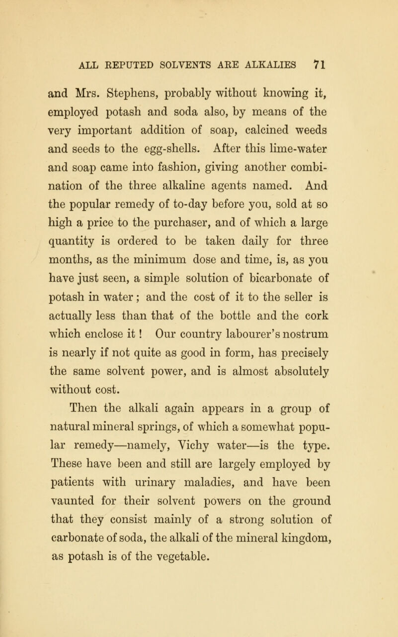 and Mrs. Stephens, probably without knowing it, employed potash and soda also, by means of the very important addition of soap, calcined weeds and seeds to the egg-shells. After this lime-water and soap came into fashion, giving another combi- nation of the three alkaline agents named. And the popular remedy of to-day before you, sold at so high a price to the purchaser, and of which a large quantity is ordered to be taken daily for three months, as the minimum dose and time, is, as you have just seen, a simple solution of bicarbonate of potash in water; and the cost of it to the seller is actually less than that of the bottle and the cork which enclose it! Our country labourer's nostrum is nearly if not quite as good in form, has precisely the same solvent power, and is almost absolutely without cost. Then the alkali again appears in a group of natural mineral springs, of which a somewhat popu- lar remedy—namely, Vichy water—is the type. These have been and still are largely employed by patients with urinary maladies, and have been vaunted for their solvent powers on the ground that they consist mainly of a strong solution of carbonate of soda, the alkali of the mineral kingdom, as potash is of the vegetable.