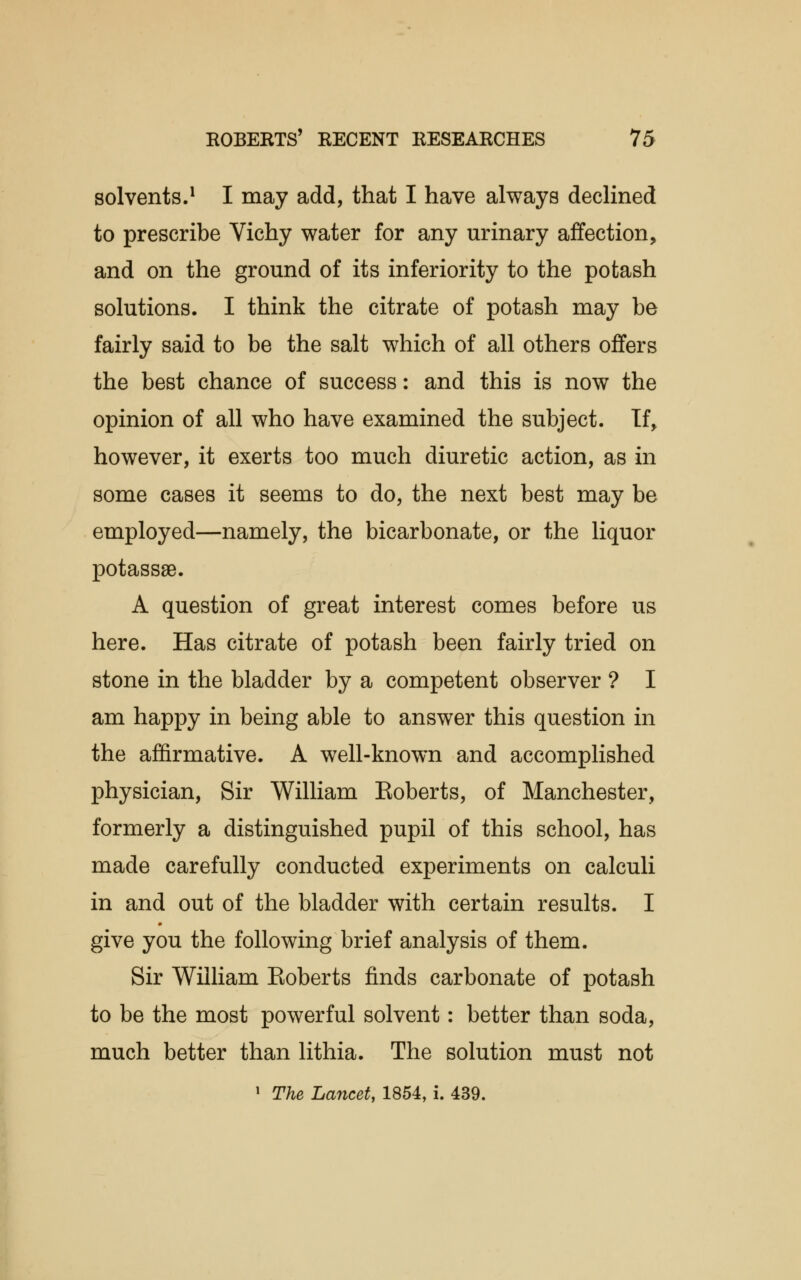 solvents.1 I may add, that I have always declined to prescribe Vichy water for any urinary affection, and on the ground of its inferiority to the potash solutions. I think the citrate of potash may be fairly said to be the salt which of all others offers the best chance of success: and this is now the opinion of all who have examined the subject. If, however, it exerts too much diuretic action, as in some cases it seems to do, the next best may be employed—namely, the bicarbonate, or the liquor potassse. A question of great interest comes before us here. Has citrate of potash been fairly tried on stone in the bladder by a competent observer ? I am happy in being able to answer this question in the affirmative. A well-known and accomplished physician, Sir William Eoberts, of Manchester, formerly a distinguished pupil of this school, has made carefully conducted experiments on calculi in and out of the bladder with certain results. I give you the following brief analysis of them. Sir William Eoberts finds carbonate of potash to be the most powerful solvent: better than soda, much better than lithia. The solution must not 1 The Lancet, 1854, i. 439.