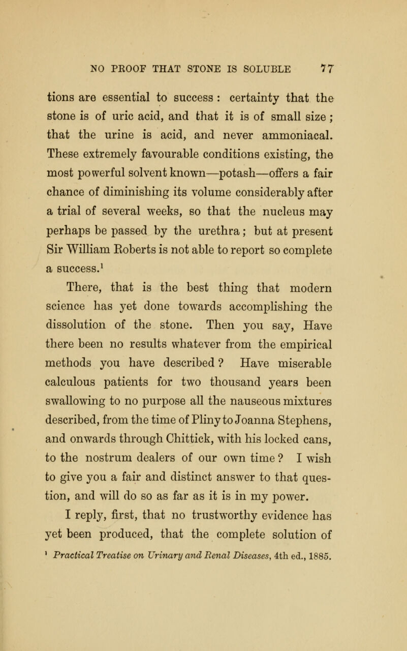 NO PKOOF THAT STONE IS SOLUBLE 17 tions are essential to success : certainty that the stone is of uric acid, and that it is of small size ; that the urine is acid, and never ammoniacal. These extremely favourable conditions existing, the most powerful solvent known—potash—offers a fair chance of diminishing its volume considerably after a trial of several weeks, so that the nucleus may perhaps be passed by the urethra; but at present Sir William Eoberts is not able to report so complete a success.1 There, that is the best thing that modern science has yet done towards accomplishing the dissolution of the stone. Then you say, Have there been no results whatever from the empirical methods you have described ? Have miserable calculous patients for two thousand years been swallowing to no purpose all the nauseous mixtures described, from the time of Pliny to Joanna Stephens, and onwards through Chittick, with his locked cans, to the nostrum dealers of our own time ? I wish to give you a fair and distinct answer to that ques- tion, and will do so as far as it is in my power. I reply, first, that no trustworthy evidence has yet been produced, that the complete solution of 1 Practical Treatise on Urinary and Renal Diseases, 4th ed., 1885.
