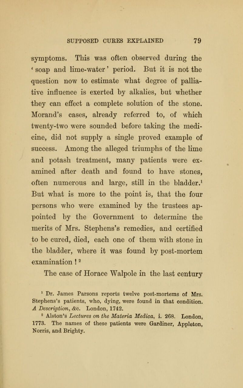 symptoms. This was often observed during the ' soap and lime-water' period. But it is not the question now to estimate what degree of pallia- tive influence is exerted by alkalies, but whether they can effect a complete solution of the stone. Morand's cases, already referred to, of which twenty-two were sounded before taking the medi- cine, did not supply a single proved example of success. Among the alleged triumphs of the lime and potash treatment, many patients were ex- amined after death and found to have stones, often numerous and large, still in the bladder.1 But what is more to the point is, that the four persons who were examined by the trustees ap- pointed by the Government to determine the merits of Mrs. Stephens's remedies, and certified to be cured, died, each one of them with stone in the bladder, where it was found by post-mortem examination !2 The case of Horace Walpole in the last century 1 Dr. James Parsons reports twelve post-mortems of Mrs. Stephens's patients, who, dying, were found in that condition. A Description, &c. London, 1742. 2 Alston's Lectures on the Materia Medica, i. 268. London, 1773. The names of these patients were Gardiner, Appleton, Norris, and Brighty.