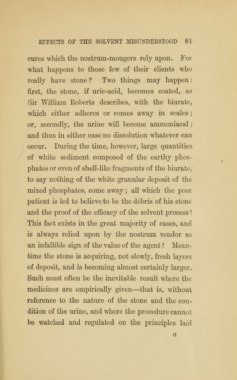 cures which the nostrum-mongers rely upon. For what happens to those few of their clients who really have stone ? Two things may happen: first, the stone, if uric-acid, becomes coated, as iSir William Eoberts describes, with the biurate, which either adheres or comes away in scales; or, secondly, the urine will become ammoniacal; and thus in either case no dissolution whatever can occur. During the time, however, large quantities of white sediment composed of the earthy phos- phates or even of shell-like fragments of the biurate, to say nothing of the white granular deposit of the mixed phosphates, come away; all which the poor patient is led to believe to be the debris of his stone and the proof of the efficacy of the solvent process ! This fact exists in the great majority of cases, and is always relied upon by the nostrum vendor as an infallible sign of the value of the agent! Mean- time the stone is acquiring, not slowly, fresh layers of deposit, and is becoming almost certainly larger. Such must often be the inevitable result where the medicines are empirically given—that is, without reference to the nature of the stone and the con- dition of the urine, and where the procedure cannot be watched and regulated on the principles laid G