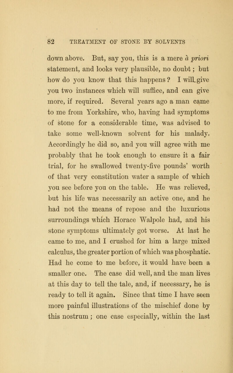 down above. But, say you, this is a mere a priori statement, and looks very plausible, no doubt; but how do you know that this happens? I wilLgive you two instances which will suffice, and can give more, if required. Several years ago a man came to me from Yorkshire, who, having had symptoms of stone for a considerable time, was advised to take some well-known solvent for his malady. Accordingly he did so, and you will agree with me probably that he took enough to ensure it a fair trial, for he swallowed twenty-five pounds' worth of that very constitution water a sample of which you see before you on the table. He was relieved, but his life was necessarily an active one, and he had not the means of repose and the luxurious surroundings which Horace Walpole had, and his stone symptoms ultimately got worse. At last he came to me, and I crushed for him a large mixed calculus, the greater portion of which was phosphatic. Had he come to me before, it would have been a smaller one. The case did well, and the man lives at this day to tell the tale, and, if necessary, he is ready to tell it again. Since that time I have seen more painful illustrations of the mischief done by this nostrum; one case especially, within the last