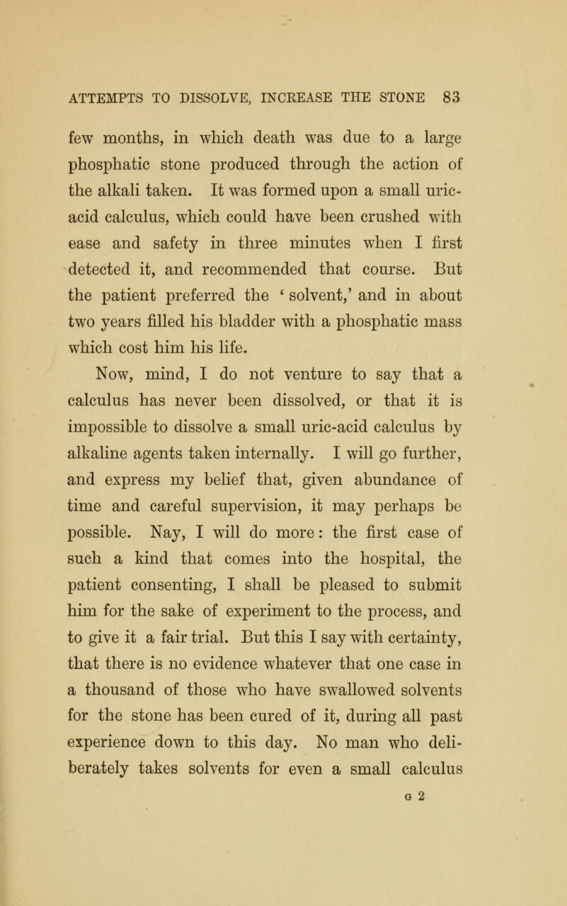 few months, in which death was due to a large phosphatic stone produced through the action of the alkali taken. It was formed upon a small uric- acid calculus, which could have been crushed with ease and safety in three minutes when I first detected it, and recommended that course. But the patient preferred the ' solvent,' and in about two years filled his bladder with a phosphatic mass which cost him his life. Now, mind, I do not venture to say that a calculus has never been dissolved, or that it is impossible to dissolve a small uric-acid calculus by alkaline agents taken internally. I will go further, and express my belief that, given abundance of time and careful supervision, it may perhaps be possible. Nay, I will do more: the first case of such a kind that comes into the hospital, the patient consenting, I shall be pleased to submit him for the sake of experiment to the process, and to give it a fair trial. But this I say with certainty, that there is no evidence whatever that one case in a thousand of those who have swallowed solvents for the stone has been cured of it, during all past experience down to this day. No man who deli- berately takes solvents for even a small calculus G 2