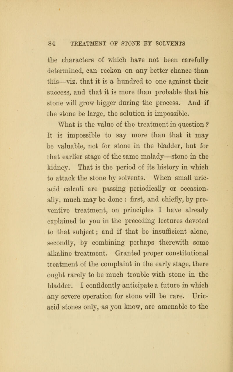 the characters of which have not been carefully determined, can reckon on any better chance than this—viz. that it is a hundred to one against their success, and that it is more than probable that his stone will grow bigger during the process. And if the stone be large, the solution is impossible. What is the value of the treatment in question ? It is impossible to say more than that it may be valuable, not for stone in the bladder, but for that earlier stage of the same malady—stone in the kidney. That is the period of its history in which to attack the stone by solvents. When small uric- acid calculi are passing periodically or occasion- ally, much may be done : first, and chiefly, by pre- ventive treatment, on principles I have already explained to you in the preceding lectures devoted to that subject; and if that be insufficient alone, secondly, by combining perhaps therewith some alkaline treatment. Granted proper constitutional treatment of the complaint in the early stage, there ought rarely to be much trouble with stone in the bladder. I confidently anticipate a future in which any severe operation for stone will be rare. Uric- acid stones only, as you know, are amenable to the