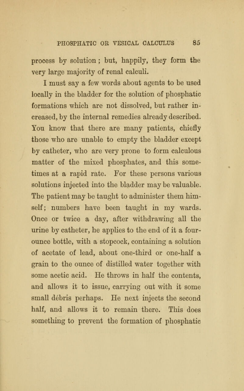 process by solution ; but, happily, they form the very large majority of renal calculi. I must say a few words about agents to be used locally in the bladder for the solution of phosphatic formations which are not dissolved, but rather in- creased, by the internal remedies already described. You know that there are many patients, chiefly those who are unable to empty the bladder except by catheter, who are very prone to form calculous matter of the mixed phosphates, and this some- times at a rapid rate. For these persons various solutions injected into the bladder may be valuable. The patient may be taught to administer them him- self; numbers have been taught in my wards. Once or twice a day, after withdrawing all the urine by catheter, he applies to the end of it a four- ounce bottle, with a stopcock, containing a solution of acetate of lead, about one-third or one-half a grain to the ounce of distilled water together with some acetic acid. He throws in half the contents, and allows it to issue, carrying out with it some small debris perhaps. He next injects the second half, and allows it to remain there. This does something to prevent the formation of phosphatic