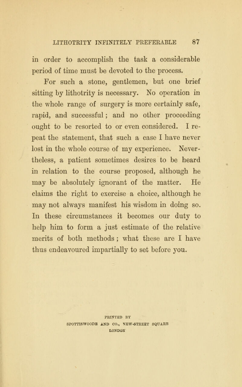 in order to accomplish the task a considerable period of time must be devoted to the process. For such a stone, gentlemen, but one brief sitting by lithotrity is necessary. No operation in the whole range of surgery is more certainly safe, rapid, and successful; and no other proceeding ought to be resorted to or even considered. I re- peat the statement, that such a case I have never lost in the whole course of my experience. Never- theless, a patient sometimes desires to be heard in relation to the course proposed, although he may be absolutely ignorant of the matter. He claims the right to exercise a choice, although he may not always manifest his wisdom in doing so. In these circumstances it becomes our duty to help him to form a just estimate of the relative merits of both methods ; what these are I have thus endeavoured impartially to set before you. PRINTED BY SPOTTCSWOODE AND CO., NEW-STREET SQUARE LONDON