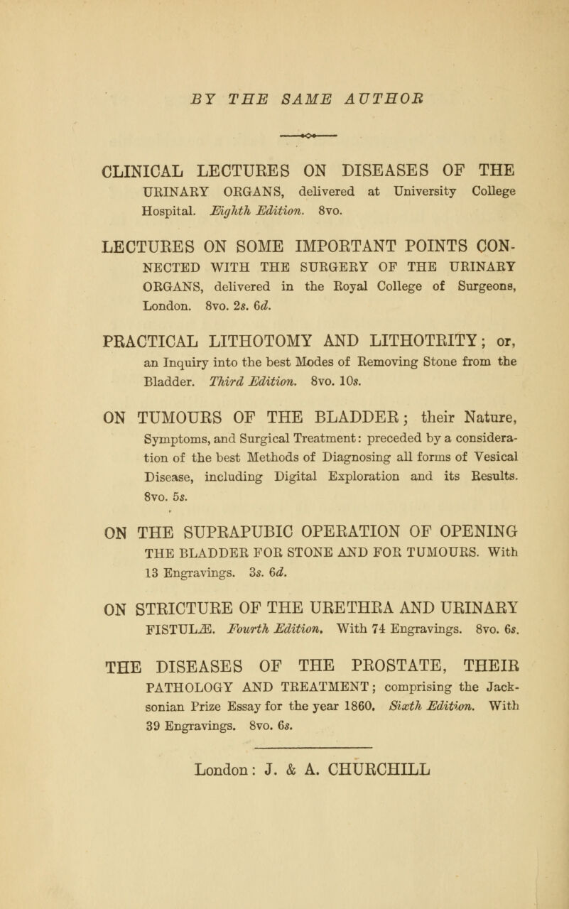 BY THE SAME AUTHOB CLINICAL LECTUEES ON DISEASES OF THE URINARY ORGANS, delivered at University College Hospital. MgMh Edition. 8vo. LECTUEES ON SOME IMPOETANT POINTS CON- NECTED WITH THE SURGERY OF THE URINARY ORGANS, delivered in the Royal College of Surgeons, London. 8vo. 2s. Qd. PRACTICAL LITHOTOMY AND LITHOTEITY; or, an Inquiry into the best Modes of Removing Stone from the Bladder. Third Edition. 8vo. 10s. ON TUMOUES OP THE BLADDEE; their Nature, Symptoms, and Surgical Treatment: preceded by a considera- tion of the best Methods of Diagnosing all forms of Vesical Disease, including Digital Exploration and its Results. 8vo. 55. ON THE SUPEAPUBIC OPEEATION OF OPENING THE BLADDER FOR STONE AND FOR TUMOURS. With 13 Engravings. 3s. Qd. ON STEICTUEE OF THE UEETHEA AND UEINAEY FISTULA. Fourth Edition. With 74 Engravings. 8vo. 6s. THE DISEASES OF THE PEOSTATE, THEIE PATHOLOGY AND TREATMENT; comprising the Jack- sonian Prize Essay for the year 1860. Sixth Edition. With 39 Engravings. 8vo. 6s. London: J. & A. CHUECHILL