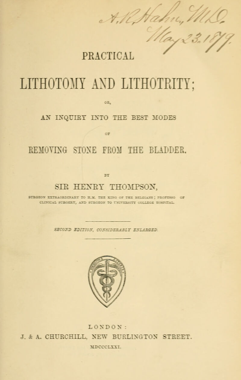 • i PRACTICAL // LITHOTOMY AND LITHOTEITY: --,. A3 IXQUIET ENTO THE BEST MODES EIMOVINlt STONE FROM THE ELALLER. SIB HEXEY THOMPSON <s:::~: i:::: _• .-;:-■ :z. L 0NDON: J. * A. CHURCHILL. NEW BURLINGTON S7J.7ZT