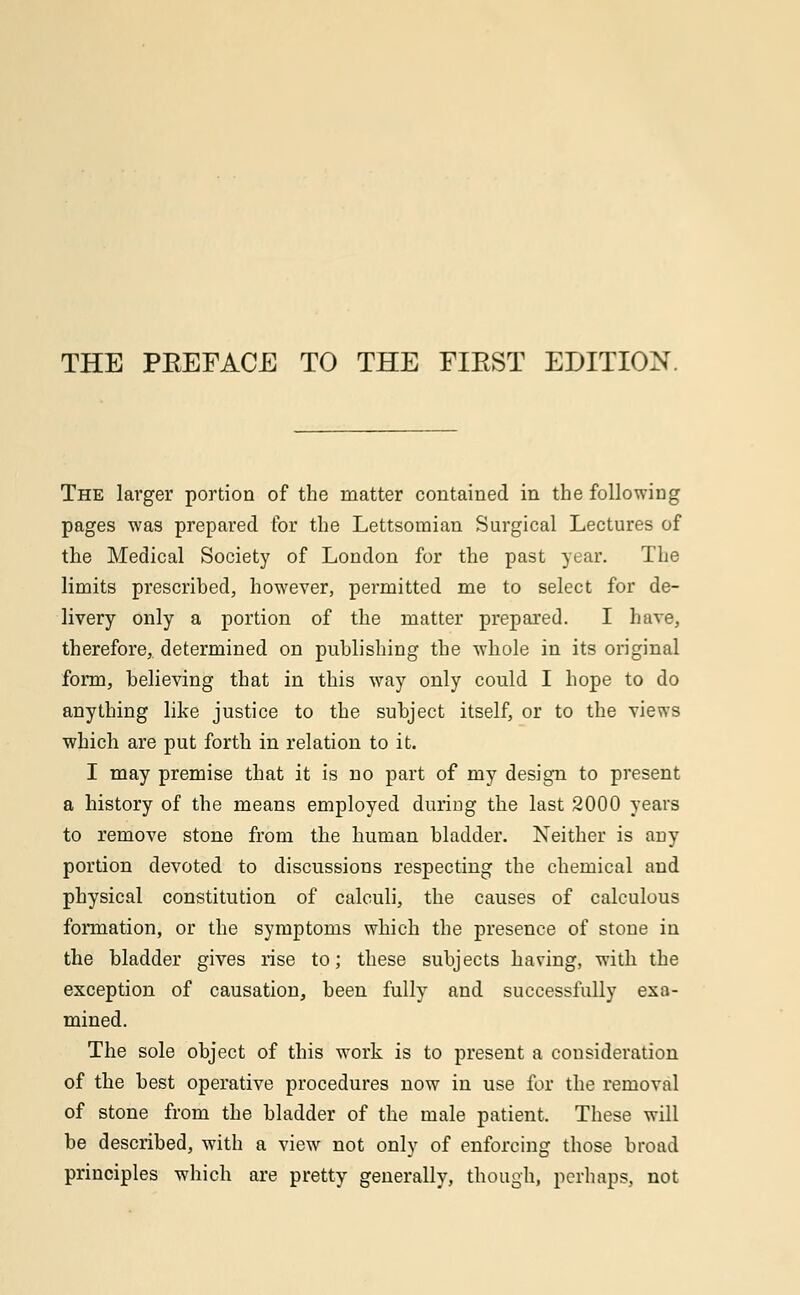 THE PREFACE TO THE FIRST EDITION. The larger portion of the matter contained in the following pages was prepared for the Lettsomian Surgical Lectures of the Medical Society of London for the past year. The limits prescribed, however, permitted me to select for de- livery only a portion of the matter prepared. I have, therefore, determined on publishing the whole in its original form, believing that in this way only could I hope to do anything like justice to the subject itself, or to the views which are put forth in relation to it. I may premise that it is no part of my design to present a history of the means employed during the last 2000 years to remove stone from the human bladder. Neither is any portion devoted to discussions respecting the chemical and physical constitution of calculi, the causes of calculous formation, or the symptoms which the presence of stone in the bladder gives rise to; these subjects having, with the exception of causation, been fully and successfully exa- mined. The sole object of this work is to present a consideration of the best operative procedures now in use for the removal of stone from the bladder of the male patient. These will be described, with a view not only of enforcing those broad principles which are pretty generally, though, perhaps, not