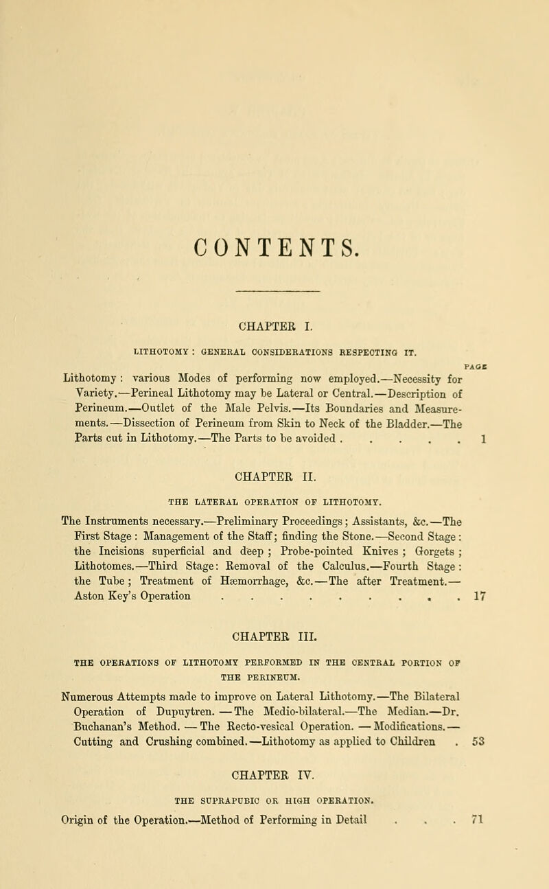 CONTENTS. CHAPTER I. LITHOTOMY : GENERAL CONSIDERATIONS RESPECTING IT. PAGE Lithotomy : various Modes of performing now employed.—Necessity for Variety.—Perineal Lithotomy may be Lateral or Central.—Description of Perineum.—Outlet of the Male Pelvis.—Its Boundaries and Measure- ments.—Dissection of Perineum from Skin to Neck of the Bladder.—The Parts cut in Lithotomy.—The Parts to be avoided ..... 1 CHAPTER II. THE LATERAL OPERATION OF LITHOTOMY. The Instruments necessary.—Preliminary Proceedings; Assistants, &c. —The Frrst Stage : Management of the Staff; finding the Stone.—Second Stage : the Incisions superficial and deep ; Probe-pointed Knives ; Gorgets ; Lithotomes.—Third Stage: Removal of the Calculus.—Fourth Stage: the Tube ; Treatment of Haemorrhage, &c.—The after Treatment.— Aston Key's Operation . . . . . . . . .17 CHAPTER III. THE OPERATIONS OF LITHOTOMY PERFORMED IN THE CENTRAL PORTION OF THE PERINEUM. Numerous Attempts made to improve on Lateral Lithotomy.—The Bilateral Operation of Dupuytren. —The Medio-bilateral.—The Median.—Dr. Buchanan's Method.—The Recto-vesical Operation.—Modifications.— Cutting and Crushing combined. —Lithotomy as applied to Children . 53 CHAPTER IV. THE SUPRAPUBIC OK HIGH OPERATION. Origin of the Operation.—Method of Performing in Detail . . .71