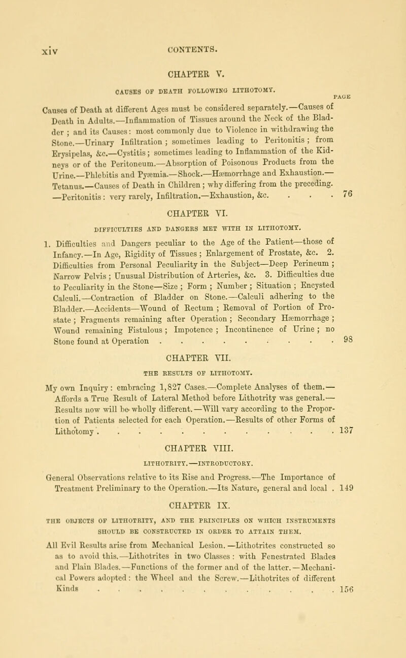 CHAPTER V. CAUSES OF DEATH FOLLOWING- LITHOTOMY. PAGE Causes of Death at different Ages must be considered separately.—Causes of Death in Adults.—Inflammation of Tissues around the Neck of the Blad- der ; and its Causes: most commonly due to Violence in withdrawing the Stone.—Urinary Infiltration ; sometimes leading to Peritonitis ; from Erysipelas, &c—Cystitis; sometimes leading to Inflammation of the Kid- neys or of the Peritoneum.—Absorption of Poisonous Products from the Urine. —Phlebitis and Pyemia.—Shock.—Hemorrhage and Exhaustion.— Tetanus.—Causes of Death in Children; why differiug from the preceding. —Peritonitis: very rarely, Infiltration.—Exhaustion, &c. 76 CHAPTER VI. DIFFICULTIES AND DANGERS MET WITH IN LITHOTOMY. 1. Difficulties and Dangers peculiar to the Age of the Patient—those of Infancy.—In Age, Rigidity of Tissues ; Enlargement of Prostate, &c. 2. Difficulties from Personal Peculiarity in the Subject—Deep Perineum ; Narrow Pelvis ; Unusual Distribution of Arteries, &c. 3. Difficulties due to Peculiarity in the Stone—Size ; Form ; Number ; Situation ; Encysted Calculi.—Contraction of Bladder on Stone.—Calculi adhering to the Bladder.—Accidents—Wound of Rectum ; Removal of Portion of Pro- state ; Fragments remaining after Operation ; Secondary Hemorrhage ; Wound remaining Fistulous ; Impotence ; Incontinence of Urine ; no Stone found at Operation 98 CHAPTER VII. THE RESULTS OF LITHOTOMY. My own Inquiry: embracing 1,827 Cases.—Complete Analyses of them.— Affords a True Result of Lateral Method before Lithotrity was general.— Results uow will be-wholly different.—Will vary according to the Propor- tion of Patients selected for each Operation.—Results of other Forms of Lithotomy ......... ... 137 CHAPTER VIII. LITHOTRITY. —INTRODUCTORY. General Observations relative to its Rise and Progress.—The Importance of Treatment Preliminary to the Operation.—Its Nature, general and local . 149 CHAPTER IX. T1IK OBJECTS OF LITHOTRITY, AND THE PRINCIPLES ON WHICH INSTRUMENTS SHOULD BE CONSTRUCTED IN ORDER TO ATTAIN THEM. All Evil Results arise from Mechanical Lesion.—Lithotrites consti-ucted so as to avoid this.—Lithotrites in two Classes : with Fenestrated Blades and Plain Blades.—Functions of the former and of the latter. —Mechani- cal Power* adopted: the Wheel and the Screw. — Lithotrites of different Kinds 156