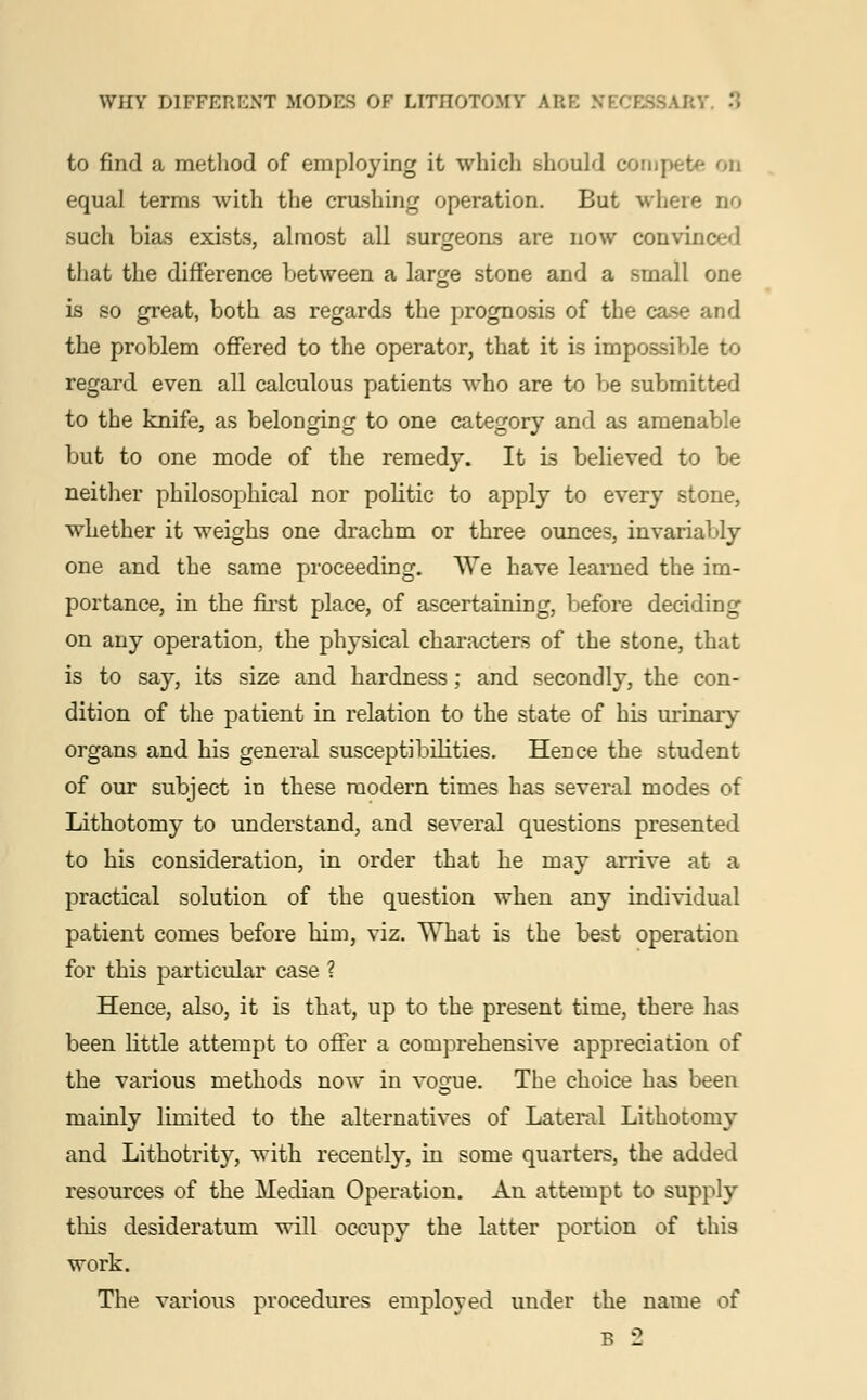 to find a method of employing it which should compete on equal terms with the crushing operation. But whore no such bias exists, almost all surgeons are now convinced that the difference between a large stone and a small one is so great, both as regards the prognosis of the case and the problem offered to the operator, that it is impossible to regard even all calculous patients who are to be submitted to the knife, as belonging to one category and as amenable but to one mode of the remedy. It is believed to be neither philosophical nor politic to apply to every stone, whether it weighs one drachm or three ounces, invariably one and the same proceeding. We have learned the im- portance, in the first place, of ascertaining, before deciding on any operation, the physical characters of the stone, that is to say, its size and hardness; and secondly, the con- dition of the patient in relation to the state of his urinary organs and his general susceptibilities. Hence the student of our subject in these modern times has several modes of Lithotomy to understand, and several questions presented to his consideration, in order that he may arrive at a practical solution of the question when any individual patient comes before him, viz. What is the best operation for this particular case ? Hence, also, it is that, up to the present time, there has been little attempt to offer a comprehensive appreciation of the various methods now in vogue. The choice has been mainly limited to the alternatives of Lateral Lithotomy and Lithotrity, with recently, in some quarters, the added resources of the Median Operation. An attempt to supply this desideratum will occupy the latter portion of this work. The various procedures employed under the name of B 2