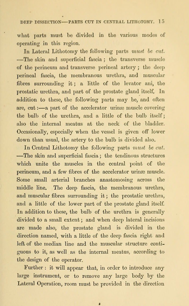 what parts must be divided in the various mod's of operating in this region. In Lateral Lithotomy the following parts must be <■.!. —The skin and superficial fascia ; the transverse muscle of the perineum and transverse perineal artery ; the deep perineal fascia, the membranous urethra, and muscular fibres surrounding it; a little of the levator ani, the prostatic urethra, and part of the prostate gland itself. In addition to these, the following parts may be, and often are, cut:—a part of the accelerator urinse muscle covering the bulb of the urethra, and a little of the bulb itself; also the internal meatus at the neck of the bladder. Occasionally, especially when the vessel is given off lower down than usual, the artery to the bulb is divided also. In Central Lithotomy the following parts must be cut. —The skin and superficial fascia; the tendinous structures which unite the muscles in the central point of the perineum, and a few fibres of the accelerator urinse muscle. Some small arterial branches anastomosing across the middle line. The deep fascia, the membranous urethra, and muscular fibres surrounding it; the prostatic urethra, and a little of the lower part of the prostate gland itself. In addition to these, the bulb of the urethra is generally divided to a small extent; and when deep lateral incisions are made also, the prostate gland is divided in the direction named, with a little of the deep fascia right and left of the median line and the muscular structure conti- guous to it, as well as the internal meatus, according to the design of the operator. Further : it will appear that, in order to introduce any large instrument, or to remove any large body by the Lateral Operation, room must be provided in the direction