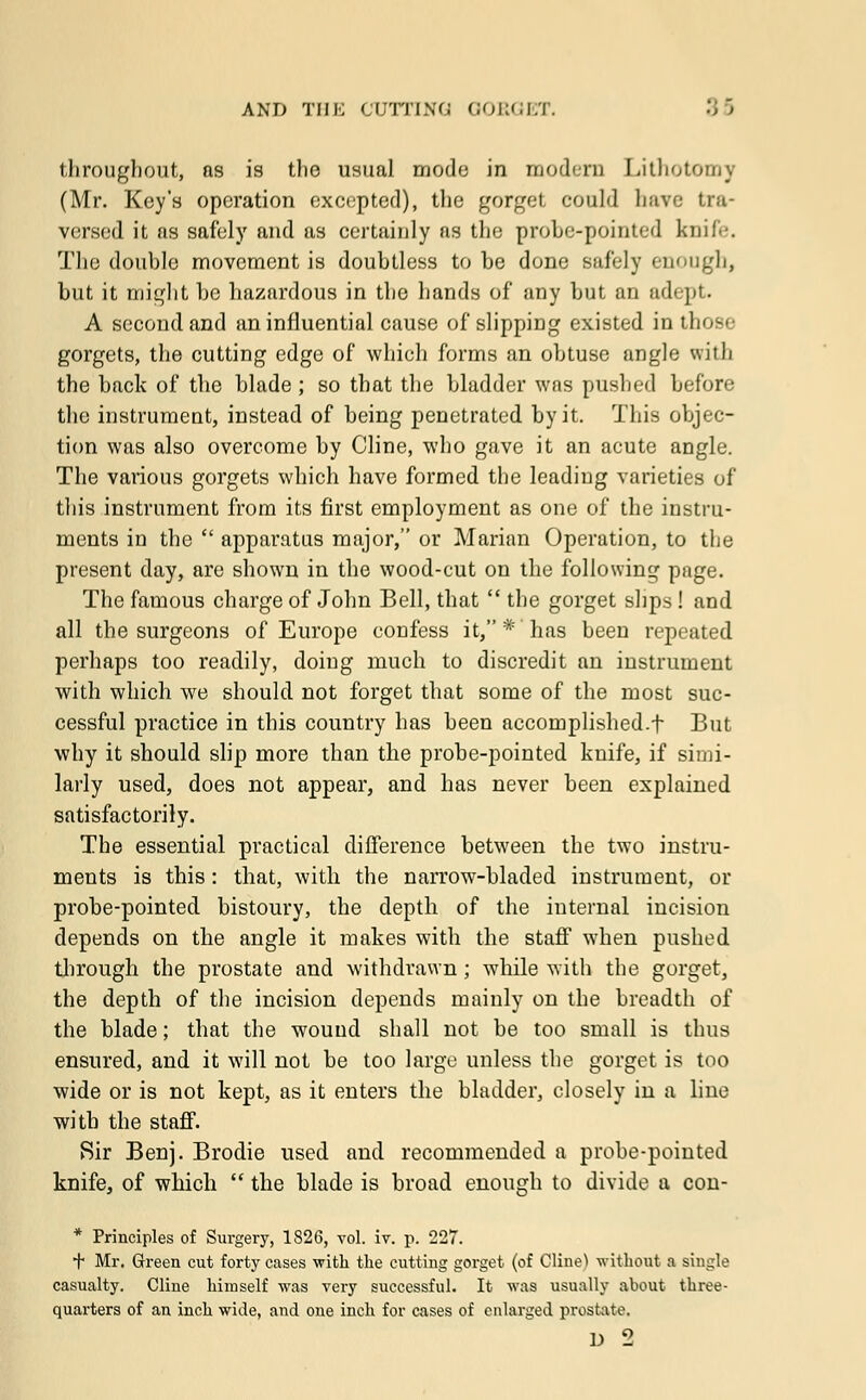 throughout, as is the usual mode in modern Lithotomy (Mr. Key's operation excepted), the gorget could have tra- versed it as safely and as certainly as the probe-pointed knife. The double movement is doubtless to be done safely enough, but it might be hazardous in the hands of any but an adept. A second and an influential cause of slipping existed in those gorgets, the cutting edge of which forms an obtuse angle with the back of the blade ; so that the bladder was pushed before the instrument, instead of being penetrated by it. This objec- tion was also overcome by Cline, who gave it an acute angle. The various gorgets which have formed the leading varieties of this instrument from its first employment as one of the instru- ments in the  apparatus major, or Marian Operation, to the present day, are shown in the wood-cut on the following page. The famous charge of John Bell, that  the gorget slips ! and all the surgeons of Europe confess it, * has been repeated perhaps too readily, doing much to discredit an instrument with which we should not forget that some of the most suc- cessful practice in this country has been accomplished.f But why it should slip more than the probe-pointed knife, if simi- larly used, does not appear, and has never been explained satisfactorily. The essential practical difference between the two instru- ments is this: that, with the narrow-bladed instrument, or probe-pointed bistoury, the depth of the internal incision depends on the angle it makes with the staff when pushed through the prostate and withdrawn ; while with the gorget, the depth of the incision depends mainly on the breadth of the blade; that the wound shall not be too small is thus ensured, and it will not be too large unless the gorget is too wide or is not kept, as it enters the bladder, closely in a line with the staff. Sir Benj. Brodie used and recommended a probe-pointed knife, of which  the blade is broad enough to divide a con- * Principles of Surgery, 1826, vol. iv. p. 227. t Mr. Green cut forty cases with the cutting gorget (of Cline^ without a single casualty. Cline himself was very successful. It was usually about three- quarters of an inch wide, and one inch for cases of enlarged prostate. D 2