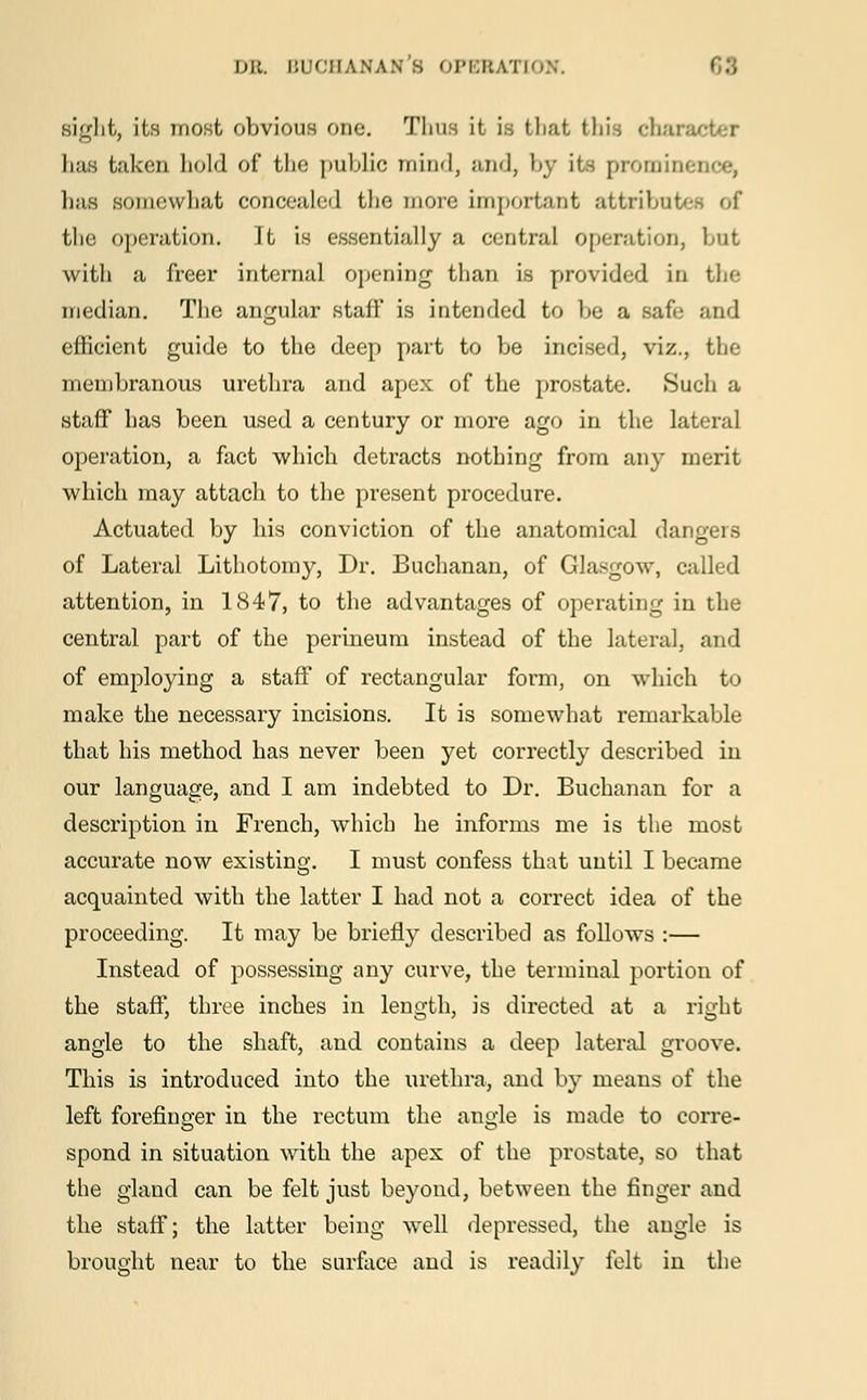 sight, its most obvious one. Thus it is that this char has taken hold of the public mind, and, by it- promini lias somewhat concealed the more important attributes of the operation. It is essentially a central operation, but with a freer internal opening than is provided in the median. The angular staff is intended to be a safe and efficient guide to the deep part to be incised, viz., the membranous urethra and apex of the prostate. Such a staff has been used a century or more ago in the lateral operation, a fact which detracts nothing from any merit which may attach to the present procedure. Actuated by his conviction of the anatomical dangers of Lateral Lithotomy, Dr. Buchanan, of Glasgow, called attention, in 1847, to the advantages of operating in the central part of the perineum instead of the lateral, and of employing a staff of rectangular form, on which to make the necessary incisions. It is somewhat remarkable that his method has never been yet correctly described in our language, and I am indebted to Dr. Buchanan for a description in French, which he informs me is the most accurate now existing. I must confess that until I became acquainted with the latter I had not a correct idea of the proceeding. It may be briefly described as follows :— Instead of possessing any curve, the terminal portion of the staff, three inches in length, is directed at a right angle to the shaft, and contains a deep lateral groove. This is introduced into the urethra, and by means of the left forefinger in the rectum the angle is made to corre- spond in situation with the apex of the prostate, so that the gland can be felt just beyond, between the finger and the staff; the latter being well depressed, the angle is brought near to the surface and is readily felt in the