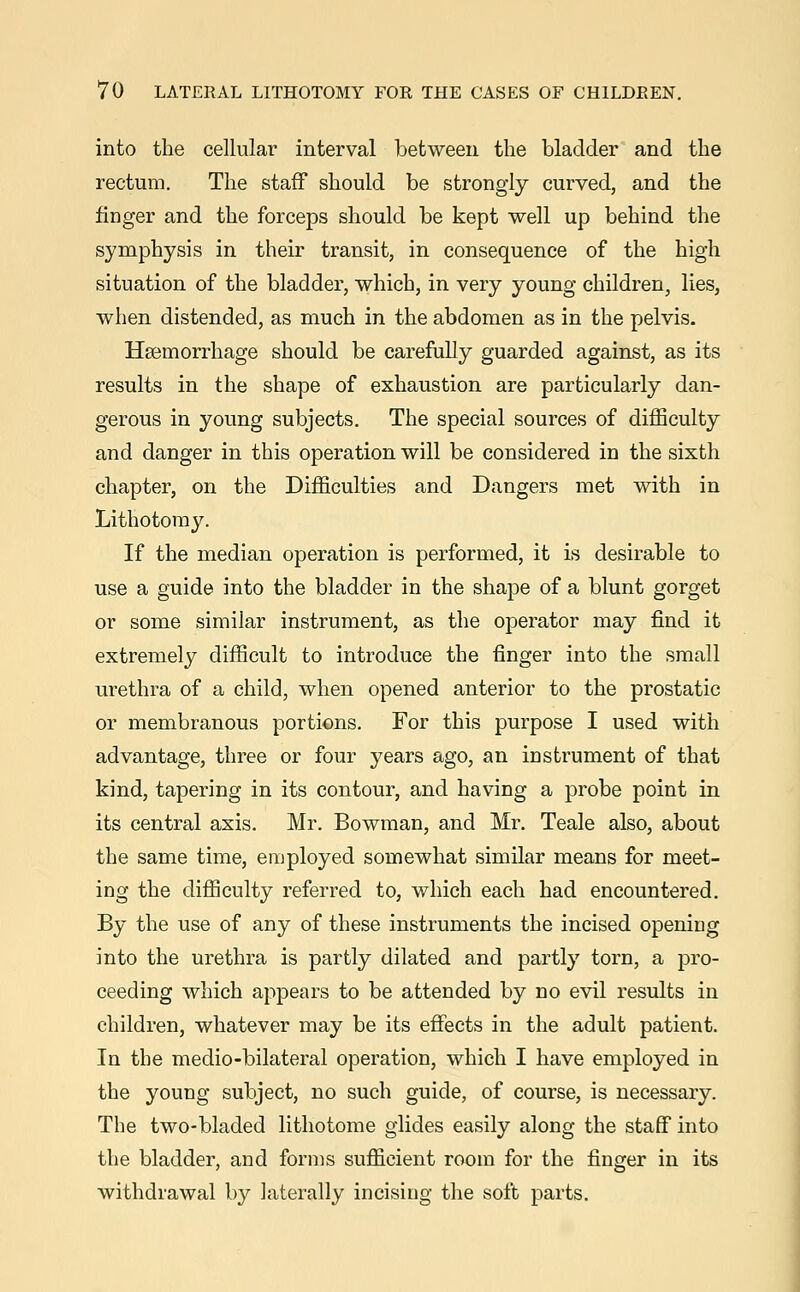 into the cellular interval between the bladder and the rectum. The staff should be strongly curved, and the finger and the forceps should be kept well up behind the symphysis in their transit, in consequence of the high situation of the bladder, which, in very young children, lies, when distended, as much in the abdomen as in the pelvis. Haemorrhage should be carefully guarded against, as its results in the shape of exhaustion are particularly dan- gerous in young subjects. The special sources of difficulty and danger in this operation will be considered in the sixth chapter, on the Difficulties and Dangers met with in Lithotomy. If the median operation is performed, it is desirable to use a guide into the bladder in the shape of a blunt gorget or some similar instrument, as the operator may find it extremely difficult to introduce the finger into the small urethra of a child, when opened anterior to the prostatic or membranous portions. For this purpose I used with advantage, three or four years ago, an instrument of that kind, tapering in its contour, and having a probe point in its central axis. Mr. Bowman, and Mr. Teale also, about the same time, employed somewhat similar means for meet- ing the difficulty referred to, which each had encountered. By the use of any of these instruments the incised opening into the urethra is partly dilated and partly torn, a pro- ceeding which appears to be attended by no evil results in children, whatever may be its effects in the adult patient. In the medio-bilateral operation, which I have employed in the young subject, no such guide, of course, is necessary. The two-bladed lithotome glides easily along the staff into the bladder, and forms sufficient room for the finger in its withdrawal by laterally incising the soft parts.