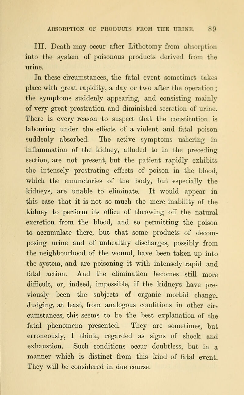 III. Death may occur after Lithotomy from absorption into the system of poisonous products derived from the urine. In these circumstances, the fatal event sometimes takes place with great rapidity, a day or two after the operation; the symptoms suddenly appearing, and consisting mainly of very great prostration and diminished secretion of urine. There is every reason to suspect that the constitution is labouring under the effects of a violent and fatal poison suddenly absorbed. The active symptoms ushering in inflammation of the kidney, alluded to in the preceding section, are not present, but the patient rapidly exhibits the intensely prostrating effects of poison in the blood, which the emunctories of the body, but especially the kidneys, are unable to eliminate. It would appear in this case that it is not so much the mere inability of the kidney to perform its office of throwing off the natural excretion from the blood, and so permitting the poison to accumulate there, but that some products of decom- posing urine and of unhealthy discharges, possibly from the neighbourhood of the wound, have been taken up into the system, and are poisoning it with intensely rapid and fatal action. And the elimination becomes still more difficult, or, indeed, impossible, if the kidneys have pre- viously been the subjects of organic morbid change. Judging, at least, from analogous conditions in other cir- cumstances, this seems to be the best explanation of the fatal phenomena presented. They are sometimes, but erroneously, I think, regarded as signs of shock and exhaustion. Such conditions occur doubtless, but in a manner which is distinct from this kind of fatal event. They will be considered in due course.