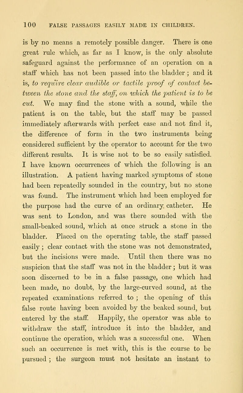 is by no means a remotely possible clanger. There is one great rule which, as far as I know, is the only absolute safeguard against the performance of an operation on a staff which has not been passed into the bladder ; and it is, to require clear audible or tactile proof of contact be- tween the stone and the staff, on which the patient is to be cut. We may find the stone with a sound, while the patient is on the table, but the staff may be passed immediately afterwards with perfect ease and not find it, the difference of form in the two instruments being considered sufficient by the operator to account for the two different results. It is wise not to be so easily satisfied. I have known occurrences of which the following is an illustration. A patient having marked symptoms of stone had been repeatedly sounded in the country, but no stone was found. The instrument which had been employed for the purpose had the curve of an ordinary, catheter. He was sent to London, and was there sounded with the small-beaked sound, which at once struck a stone in the bladder. Placed on the operating table, the staff passed easily ; clear contact with the stone was not demonstrated, but the incisions were made. Until then there was no suspicion that the staff was not in the bladder; but it was soon discerned to be in a false passage, one which had been made, no doubt, by the large-curved sound, at the repeated examinations referred to ; the opening of this false route having been avoided by the beaked sound, but entered by the staff. Happily, the operator was able to withdraw the staff, introduce it into the bladder, and continue the operation, which was a successful one. When such an occurrence is met with, this is the course to be pursued ; the surgeon must not hesitate an instant to