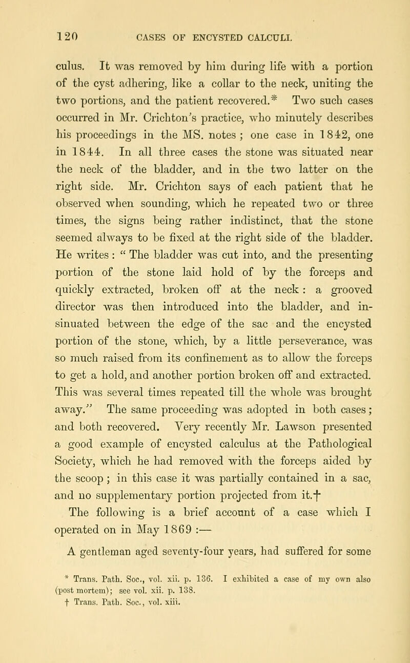 cuius. It was removed by him during life with a portion of the cyst adhering, like a collar to the neck, uniting the two portions, and the patient recovered.* Two such cases occurred in Mr. Crichton's practice, who minutely describes his proceedings in the MS. notes ; one case in 1842, one in 1844. In all three cases the stone was situated near the neck of the bladder, and in the two latter on the right side. Mr. Crichton says of each patient that he observed when sounding, which he repeated two or three times, the signs being rather indistinct, that the stone seemed always to be fixed at the right side of the bladder. He writes:  The bladder was cut into, and the presenting portion of the stone laid hold of by the forceps and quickly extracted, broken off at the neck : a grooved director was then introduced into the bladder, and in- sinuated between the edge of the sac and the encysted portion of the stone, which, by a little perseverance, was so much raised from its confinement as to allow the forceps to get a hold, and another portion broken off and extracted. This was several times repeated till the whole was brought away. The same proceeding was adopted in both cases; and both recovered. Very recently Mr. Lawson presented a good example of encysted calculus at the Pathological Society, which he had removed with the forceps aided by the scoop; in this case it was partially contained in a sac, and no supplementary portion projected from ifc.-f The following is a brief account of a case which I operated on in May 1869 :— A gentleman aged seventy-four years, had suffered for some * Trans. Path. Soc, vol. xii. p. 136. I exhibited a case of my own also (postmortem); see vol. xii. p. 138. f Trans. Path. Soc, vol. xiii.