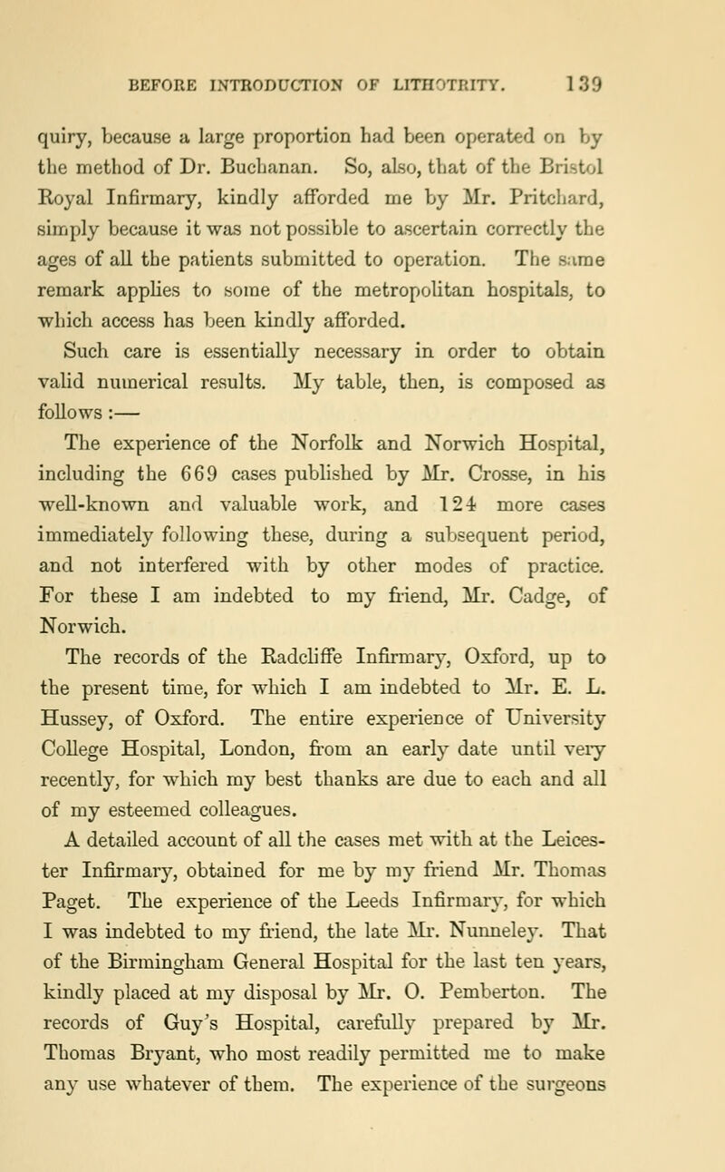 quiry, because a large proportion had been operated on by the method of Dr. Buchanan. So, also, that of the Bristol Royal Infirmary, kindly afforded me by Mr. Pritchard, simply because it was not possible to ascertain correctly the ages of all the patients submitted to operation. The sarae remark applies to some of the metropolitan hospitals, to which access has been kindly afforded. Such care is essentially necessary in order to obtain valid numerical results. My table, then, is composed as follows :— The experience of the Norfolk and Norwich Hospital, including the 669 cases published by Mr. Crosse, in his well-known and valuable work, and 124 more cases immediately following these, during a subsequent period, and not interfered with by other modes of practice. For these I am indebted to my friend, Mr. Cadge, of Norwich. The records of the Radcliffe Infirmary, Oxford, up to the present time, for which I am indebted to Mr. E. L. Hussey, of Oxford. The entire experience of University College Hospital, London, from an early date until veiy recently, for which my best thanks are due to each and all of my esteemed colleagues. A detailed account of all the cases met with at the Leices- ter Infirmary, obtained for me by my friend Mr. Thomas Paget. The experience of the Leeds Infirmary, for which I was indebted to my Mend, the late Mr. Nunneley. That of the Birmingham General Hospital for the last ten years, kindly placed at my disposal by Mr. 0. Pemberton. The records of Guy's Hospital, carefully prepared by Mr. Thomas Bryant, who most readily permitted me to make any use whatever of them. The experience of the surgeons