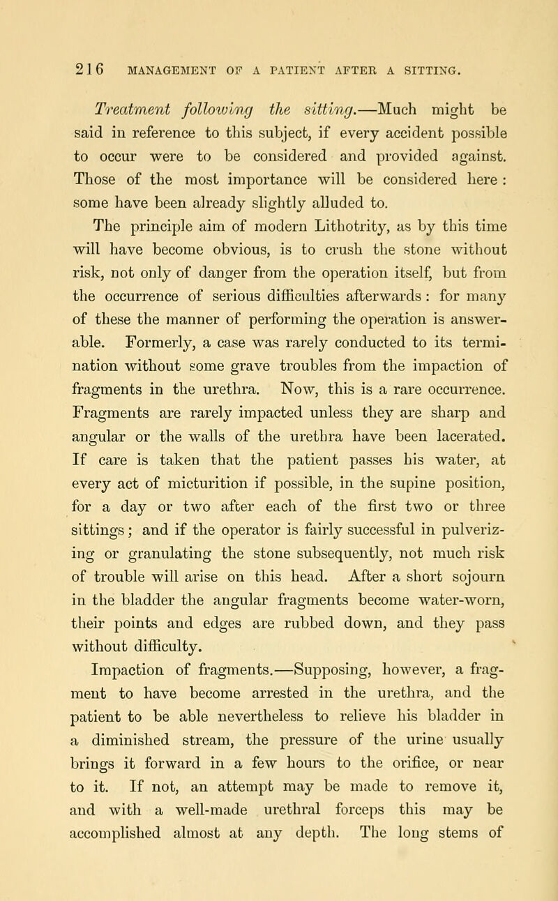 Treatment following the sitting.—Much might be said in reference to this subject, if every accident possible to occur were to be considered and provided against. Those of the most importance will be considered here : some have been already slightly alluded to. The principle aim of modern Lithotrity, as by this time will have become obvious, is to crush the stone without risk, not only of danger from the operation itself, but from the occurrence of serious difficulties afterwards : for man}7 of these the manner of performing the operation is answer- able. Formerly, a case was rarely conducted to its termi- nation without some grave troubles from the impaction of fragments in the urethra. Now, this is a rare occurrence. Fragments are rarely impacted unless they are sharp and angular or the walls of the urethra have been lacerated. If care is taken that the patient passes his water, at every act of micturition if possible, in the supine position, for a day or two after each of the first two or three sittings; and if the operator is fairly successful in pulveriz- ing or granulating the stone subsequently, not much risk of trouble will arise on this head. After a short sojourn in the bladder the angular fragments become water-worn, their points and edges are rubbed down, and they pass without difficulty. Impaction of fragments.—Supposing, however, a frag- ment to have become arrested in the urethra, and the patient to be able nevertheless to relieve his bladder in a diminished stream, the pressure of the urine usually brings it forward in a few hours to the orifice, or near to it. If not, an attempt may be made to remove it, and with a well-made urethral forceps this may be accomplished almost at any depth. The long stems of