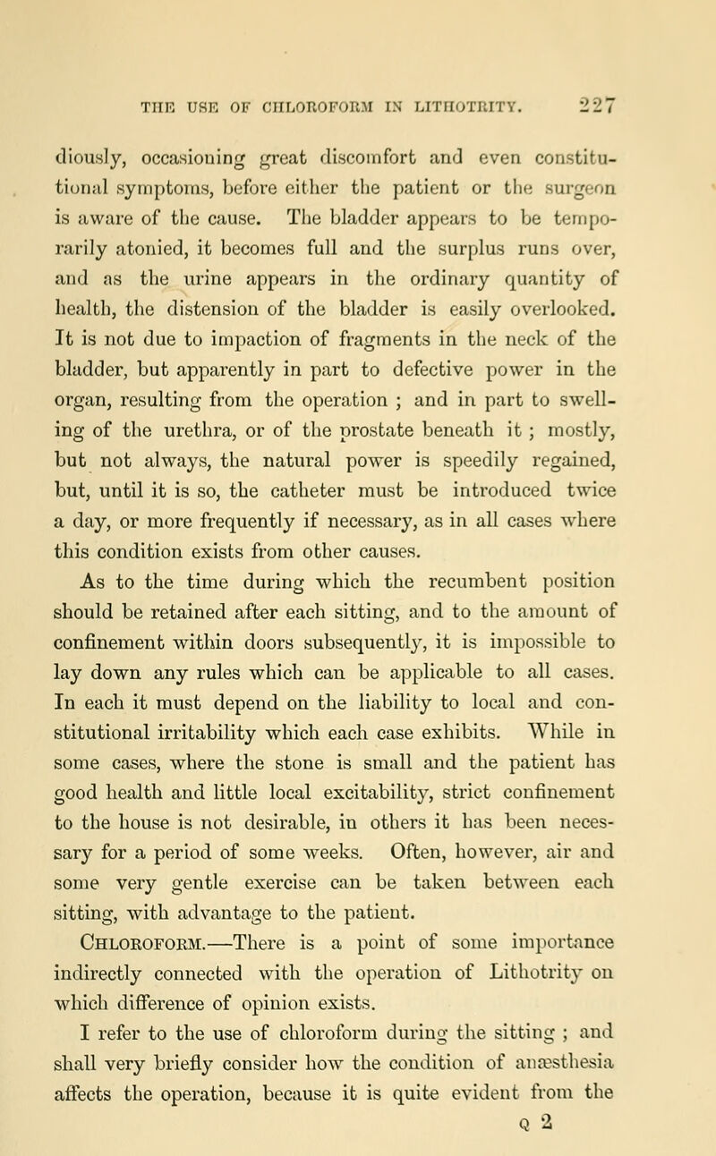 diously, occasioning great discomfort and even constitu- tional symptoms, before either the patient or the Burgeon is aware of the cause. The bladder appears to be tempo- rarily atonied, it becomes full and the surplus runs over, and as the urine appears in the ordinary quantity of health, the distension of the bladder is easily overlooked. It is not due to impaction of fragments in the neck of the bladder, but apparently in part to defective power in the organ, resulting from the operation ; and in part to swell- ing of the urethra, or of the prostate beneath it ; mostly, but not always, the natural power is speedily regained, but, until it is so, the catheter must be introduced twice a day, or more frequently if necessary, as in all cases where this condition exists from other causes. As to the time during which the recumbent position should be retained after each sitting, and to the amount of confinement within doors subsequently, it is impossible to lay down any rules which can be applicable to all cases. In each it must depend on the liability to local and con- stitutional irritability which each case exhibits. While in some cases, where the stone is small and the patient has good health and little local excitability, strict confinement to the house is not desirable, in others it has been neces- sary for a period of some weeks. Often, however, air and some very gentle exercise can be taken between each sitting, with advantage to the patient. Chloroform.—There is a point of some importance indirectly connected with the operation of Lithotrity on which difference of opinion exists. I refer to the use of chloroform during the sitting ; and shall very briefly consider howr the condition of anaesthesia affects the operation, because it is quite evident from the Q 2