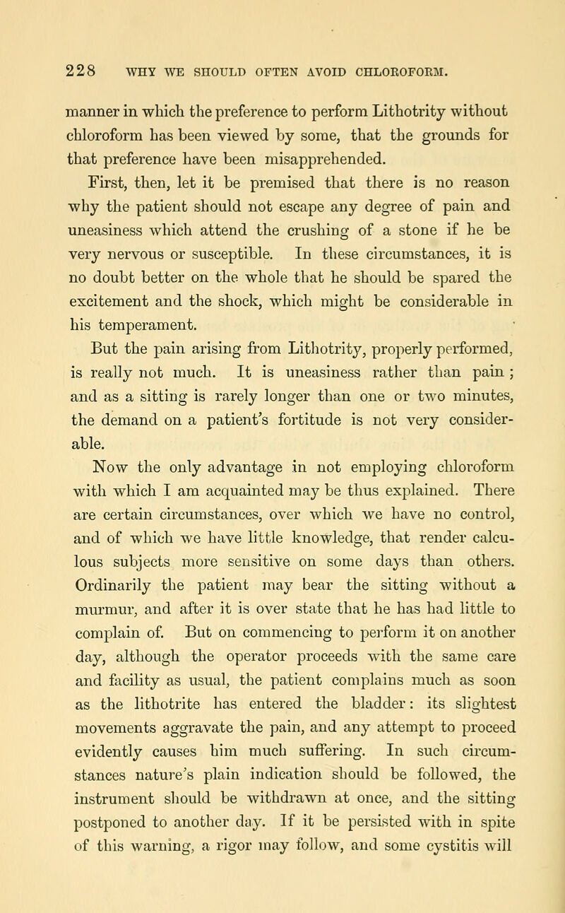 manner in which the preference to perform Lithotrity without chloroform has been viewed by some, that the grounds for that preference have been misapprehended. First, then, let it be premised that there is no reason why the patient should not escape any degree of pain and uneasiness which attend the crushing of a stone if he be very nervous or susceptible. In these circumstances, it is no doubt better on the whole that he should be spared the excitement and the shock, which might be considerable in his temperament. But the pain arising from Lithotrity, properly performed, is really not much. It is uneasiness rather than pain ; and as a sitting is rarely longer than one or two minutes, the demand on a patient's fortitude is not very consider- able. Now the only advantage in not employing chloroform with which I am acquainted may be thus explained. There are certain circumstances, over which we have no control, and of which we have little knowledge, that render calcu- lous subjects more sensitive on some days than others. Ordinarily the patient may bear the sitting without a murmur, and after it is over state that he has had little to complain of. But on commencing to perform it on another day, although the operator proceeds with the same care and facility as usual, the patient complains much as soon as the lithotrite has entered the bladder: its slightest movements aggravate the pain, and any attempt to proceed evidently causes him much suffering. In such circum- stances nature's plain indication should be followed, the instrument should be withdrawn at once, and the sitting postponed to another day. If it be persisted with in spite of this warning, a rigor may follow, and some cystitis will