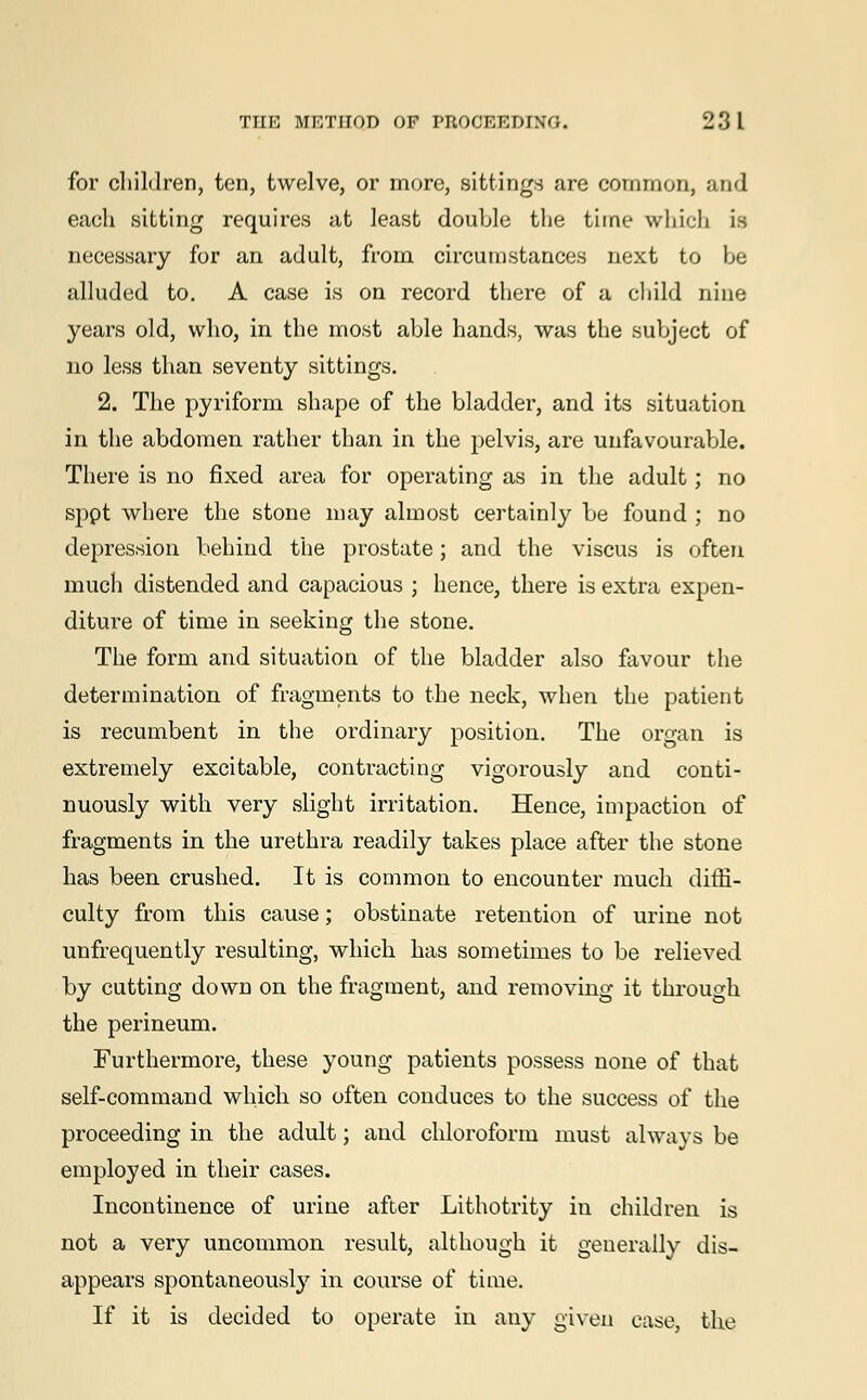 for children, ten, twelve, or more, sittings are common, and each sitting requires at least double the time which is necessary for an adult, from circumstances next to be alluded to. A case is on record there of a child nine years old, who, in the most able hands, was the subject of no less than seventy sittings. 2. The pyriform shape of the bladder, and its situation in the abdomen rather than in the pelvis, are unfavourable. There is no fixed area for operating as in the adult; no sppt where the stone may almost certainly be found ; no depression behind the prostate; and the viscus is often much distended and capacious ; hence, there is extra expen- diture of time in seeking the stone. The form and situation of the bladder also favour the determination of fragments to the neck, when the patient is recumbent in the ordinary position. The organ is extremely excitable, contracting vigorously and conti- nuously with very slight irritation. Hence, impaction of fragments in the urethra readily takes place after the stone has been crushed. It is common to encounter much diffi- culty from this cause; obstinate retention of urine not unfrequently resulting, which has sometimes to be relieved by cutting down on the fragment, and removing it through the perineum. Furthermore, these young patients possess none of that self-command which so often conduces to the success of the proceeding in the adult; and chloroform must always be employed in their cases. Incontinence of urine after Lithotrity in children is not a very uncommon result, although it generally dis- appears spontaneously in course of time. If it is decided to operate in any given case, the