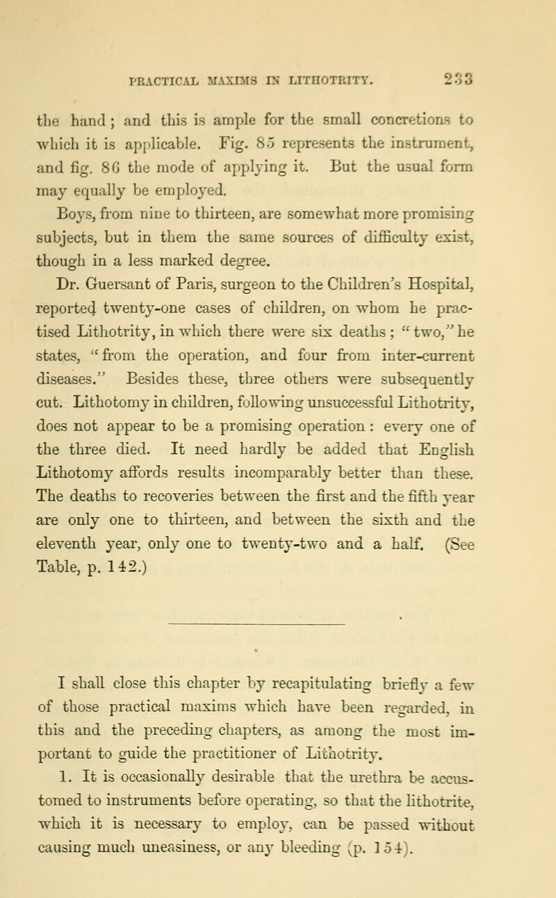 the hand ; and this is ample for the small concretions to which it is applicable. Fig. 80 represents the instrument, and fig. 8G the mode of applying it. But the usual form may equally be employed. Boys, from nine to thirteen, are somewhat more promising subjects, but in them the same sources of difficulty exist, though in a less marked degree. Dr. Guersant of Paris, surgeon to the Children's Hospital, reporte4 twenty-one cases of children, on whom he prac- tised Lithotrity, in which there were six deaths; two, he states,  from the operation, and four from inter-current diseases. Besides these, three others were subsequently cut. Lithotomy in children, following unsuccessful Lithotrity, does not appear to be a promising operation: every one of the three died. It need hardly be added that English Lithotomy affords results incomparably better than these. The deaths to recoveries between the first and the fifth year are only one to thirteen, and between the sixth and the eleventh year, only one to twenty-two and a half. (See Table, p. 14:2.) I shall close this chapter by recapitulating brieflv a few of those practical maxims which have been regarded, in this and the preceding chapters, as among the most im- portant to guide the practitioner of Lithotrity. 1. It is occasionally desirable that the urethra be accus- tomed to instruments before operating, so that the lithotrite. which it is necessary to employ, can be passed without causing much uneasiness, or an)- bleeding (p. 154).