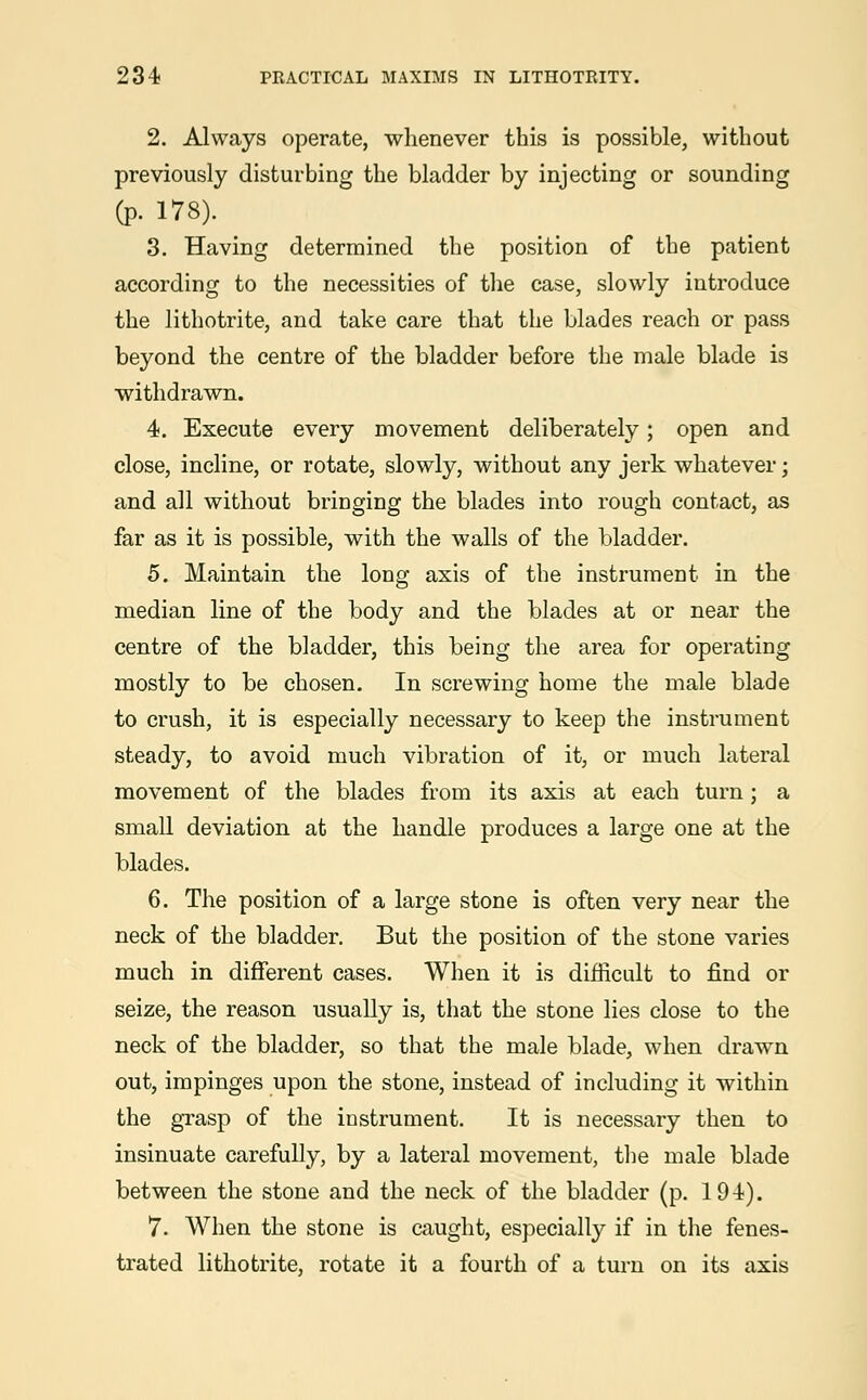 2. Always operate, whenever this is possible, without previously disturbing the bladder by injecting or sounding (p. 178). 3. Having determined the position of the patient according to the necessities of the case, slowly introduce the lithotrite, and take care that the blades reach or pass beyond the centre of the bladder before the male blade is withdrawn. 4. Execute every movement deliberately; open and close, incline, or rotate, slowly, without any jerk whatever; and all without bringing the blades into rough contact, as far as it is possible, with the walls of the bladder. 5. Maintain the long axis of the instrument in the median line of the body and the blades at or near the centre of the bladder, this being the area for operating mostly to be chosen. In screwing home the male blade to crush, it is especially necessary to keep the instrument steady, to avoid much vibration of it, or much lateral movement of the blades from its axis at each turn; a small deviation at the handle produces a large one at the blades. 6. The position of a large stone is often very near the neck of the bladder. But the position of the stone varies much in different cases. When it is difficult to find or seize, the reason usually is, that the stone lies close to the neck of the bladder, so that the male blade, when drawn out, impinges upon the stone, instead of including it within the grasp of the instrument. It is necessary then to insinuate carefully, by a lateral movement, the male blade between the stone and the neck of the bladder (p. 194). 7. When the stone is caught, especially if in the fenes- trated lithotrite, rotate it a fourth of a turn on its axis