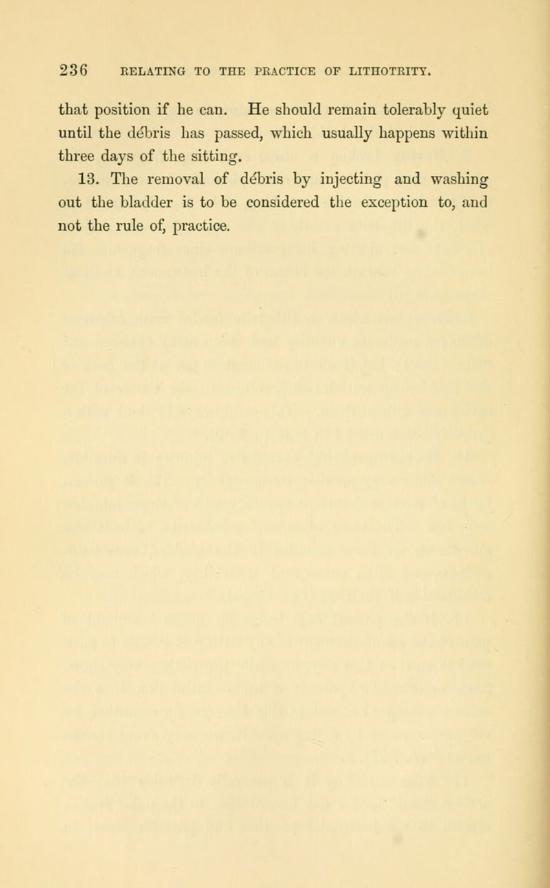 that position if he can. He should remain tolerably quiet until the debris has passed, which usually happens within three days of the sitting. 13. The removal of de'bris by injecting and washing out the bladder is to be considered the exception to, and not the rule of, practice.