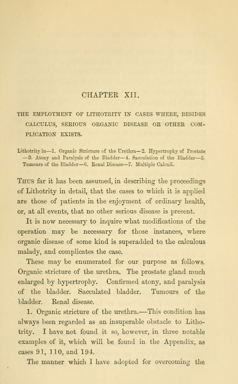 CHAPTER XII. THE EMPLOYMENT OF LITHOTRITV IN CASES WHERE, EESIDES CALCULUS, SERIOUS ORGANIC DISEASE OR OTHER COM- PLICATION EXISTS. Lithotrity in—1. Organic Stricture of the Urethra—2. Hypertrophy of Prostate —3. Atony and Paralysis of the Bladder—4. Sacculation of the Bladder—5. Tumours of the Bladder—6. Renal Disease—7. Multiple Calculi. Thus far it has been assumed, in describing the proceedings of Lithotrity in detail, that the cases to which it is applied are those of patients in the enjoyment of ordinary health, or, at all events, that no other serious disease is present. It is now necessary to inquire what modifications of the operation may be necessary for those instances, where organic disease of some kind is superadded to the calculous malady, and complicates the case. These may be enumerated for our purpose as follows. Organic stricture of the urethra. The prostate gland much enlarged by hypertrophy. Confirmed atony, and paralysis of the bladder. Sacculated bladder. Tumours of the bladder. Renal disease. 1. Organic stricture of the urethra.—This condition has always been regarded as an insuperable obstacle to Litho- trity. I have not found it so, however, in three notable examples of it, which will be found in the Appendix, as cases 91, 110, and 194. The manner which I have adopted for overcoming the