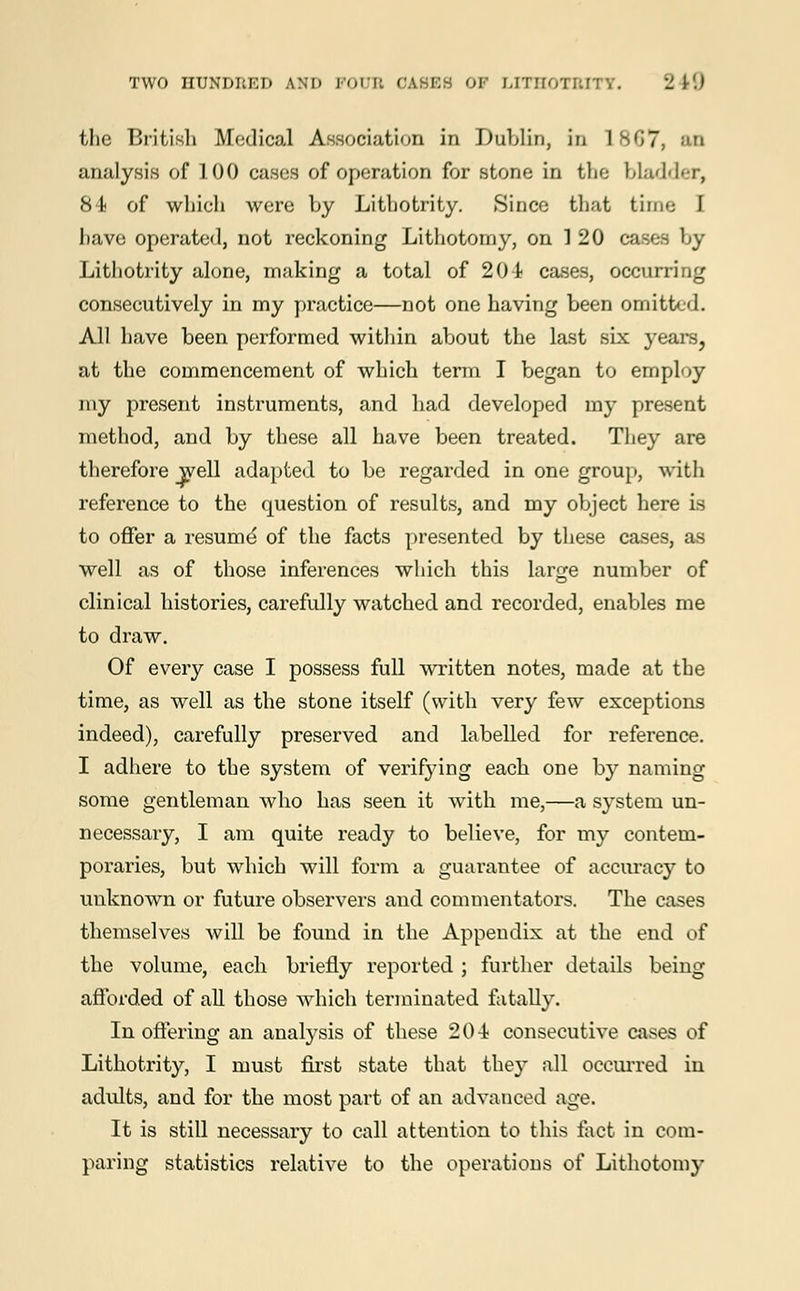 the British Medical Association in Dublin, in 1 867, Ml analysis of 100 cases of operation for stone in the bladder, 84 of which were by Lithotrity. Since that time I have operated, not reckoning Lithotomy, on 1 20 cases by Lithotrity alone, making a total of 204 cases, occurring consecutively in my practice—not one having been omitted. All have been performed within about the last six years, at the commencement of which term I began to employ my present instruments, and bad developed my present method, and by these all have been treated. They are therefore well adapted to be regarded in one group, with reference to the question of results, and my object here is to offer a resume' of the facts presented by these cases, as well as of those inferences which this large number of clinical histories, carefully watched and recorded, enables me to draw. Of every case I possess full written notes, made at the time, as well as the stone itself (with very few exceptions indeed), carefully preserved and labelled for reference. I adhere to the system of verifying each one by naming some gentleman who has seen it with me,—a system un- necessary, I am quite ready to believe, for my contem- poraries, but which will form a guarantee of accuracy to unknown or future observers and commentators. The cases themselves will be found in the Appendix at the end of the volume, each briefly reported ; further details being afforded of all those which terminated fatally. In offering an analysis of these 204 consecutive cases of Lithotrity, I must first state that they all occurred in adults, and for the most part of an advanced age. It is still necessary to call attention to this fact in com- paring statistics relative to the operations of Lithotomy