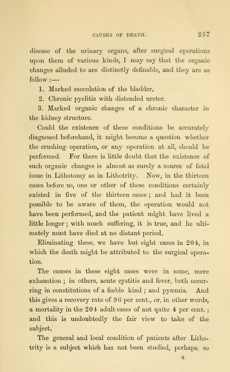 disease of the urinary organs, after surgical operat upon them of various kinds, I may say that the organic changes alluded to are distinctly definable, and they are as follow :— 1. Marked sacculation of the bladder. 2. Chronic pyelitis with distended ureter. 3. Marked organic changes of a chronic character in the kidney structure. Could the existence of these conditions be accurately diagnosed beforehand, it might become a question whether the crushing operation, or any operation at all, should be performed. For there is little doubt that the existence of such organic changes is almost as surely a source of fatal issue in Lithotomy as in Lithotrity. Now, in the thirteen cases before us, one or other of these conditions certainly existed in five of the thirteen cases ; and had it been possible to be aware of them, the operation would not have been performed, and the patient might have lived a little longer; with much suffering, it is true, and he ulti- mately must have died at no distant period. Eliminating these, we have but eight cases in 204, in which the death might be attributed to the surgical opera- tion. The causes in these eight cases were in some, mere exhaustion ; in others, acute cystitis and fever, both occur- ring in constitutions of a feeble kind ; and pyaemia. And this gives a recovery rate of 9 6 per cent., or, in other words, a mortality in the 204 adult cases of not quite 4 per cent. ; and this is undoubtedly the fair view to take of the subject. The general and local condition of patients after Litho- trity is a subject which has not been studied, perhaps, so s