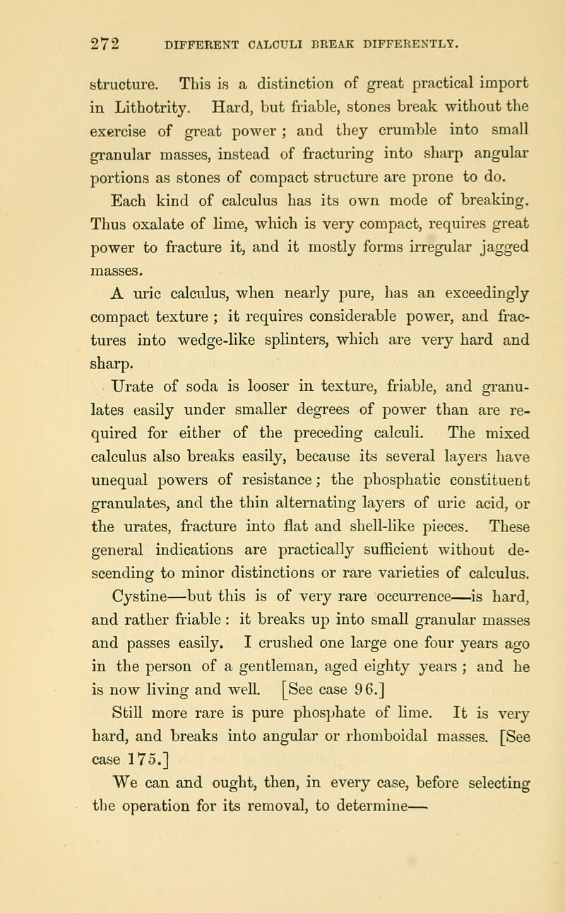 structure. This is a distinction of great practical import in Lithotrity. Hard, but friable, stones break without the exercise of great power; and they crumble into small granular masses, instead of fracturing into sharp angular portions as stones of compact structure are prone to do. Each kind of calculus has its own mode of breaking. Thus oxalate of lime, which is very compact, requires great power to fracture it, and it mostly forms irregular jagged masses. A uric calculus, when nearly pure, has an exceedingly compact texture ; it requires considerable power, and frac- tures into wedge-like splinters, which are very hard and sharp. Urate of soda is looser in texture, friable, and granu- lates easily under smaller degrees of power than are re- quired for either of the preceding calculi. The mixed calculus also breaks easily, because its several layers have unequal powers of resistance; the phosphatic constituent granulates, and the thin alternating layers of uric acid, or the urates, fracture into flat and shell-like pieces. These general indications are practically sufficient without de- scending to minor distinctions or rare varieties of calculus. Cystine—but this is of very rare occurrence—is hard, and rather friable: it breaks up into small granular masses and passes easily. I crushed one large one four years ago in the person of a gentleman, aged eighty years ; and he is now living and well. [See case 96.] Still more rare is pure phosphate of lime. It is very hard, and breaks into angular or rhomboidal masses. [See case 175.] We can and ought, then, in every case, before selecting the operation for its removal, to determine—