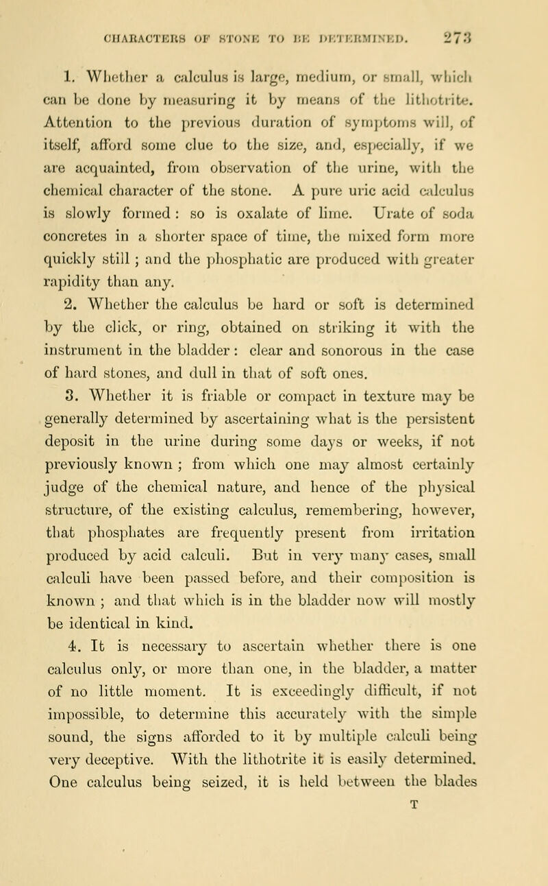 OHABAOTBBS OF BTONE TO BE DETEBMINBD. 278 1. Whether a calculus is large, medium, or small, which c;u\ be <lone by measuring it by means of the Lithotrite. Attention to the previous duration of symptoms will, of itself, afford some clue to the size, and, especially, if we are acquainted, from observation of the urine, with the chemical character of the stone. A pure uric acid calculus is slowly formed : so is oxalate of lime. Urate of soda concretes in a shorter space of time, the mixed form more quickly still ; and the phosphatic are produced with greater rapidity than any. 2. Whether the calculus be hard or soft is determined by the click, or ring, obtained on striking it with the instrument in the bladder: clear and sonorous in the case of hard stones, and dull in that of soft ones. 3. Whether it is friable or compact in texture may be generally determined by ascertaining what is the persistent deposit in the urine during some days or weeks, if not previously known ; from which one may almost certainly judge of the chemical nature, and hence of the physical structure, of the existing calculus, remembering, however, that phosphates are frequently present from irritation produced by acid calculi. But in very man}- cases, small calculi have been passed before, and their composition is known ; and that which is in the bladder now will mostly be identical in kind. 4. It is necessary to ascertain whether there is one calculus only, or more than one, in the bladder, a matter of no little moment. It is exceedingly difficult, if not impossible, to determine this accurately with the simple sound, the signs afforded to it by multiple calculi being very deceptive. With the lithotrite it is easily determined. One calculus being seized, it is held between the blades T