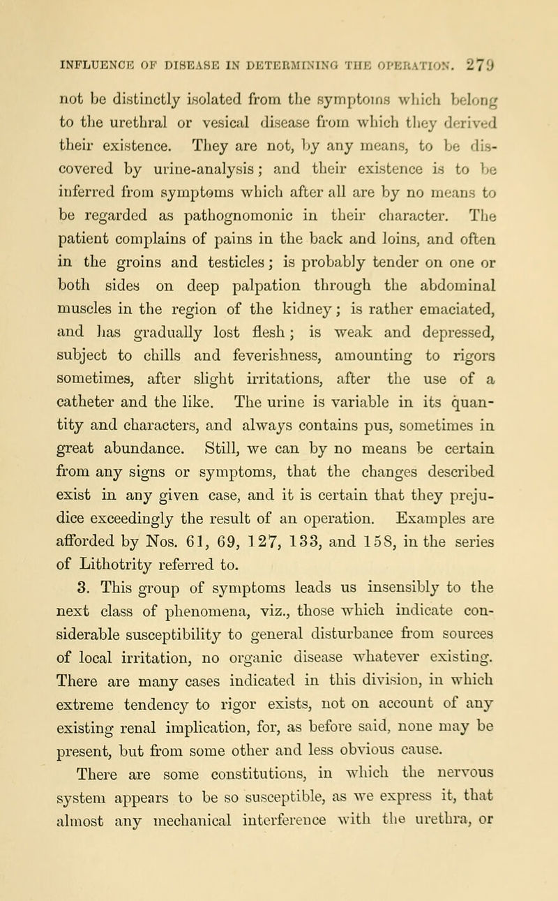 not be distinctly isolated from the symptoms which belong to the urethral or vesical disease from which they derived their existence. They are not, by any means, to be covered by urine-analysis; and their existence is to be inferred from symptoms which after all are by no mean be regarded as pathognomonic in their character. The patient complains of pains in the back and loins, and often in the groins and testicles; is probably tender on one or both sides on deep palpation through the abdominal muscles in the region of the kidney; is rather emaciated, and has gradually lost flesh; is weak and depressed, subject to chills and feverishness, amounting to rigors sometimes, after slight irritations, after the use of a catheter and the like. The urine is variable in its quan- tity and characters, and always contains pus, sometimes in great abundance. Still, we can by no means be certain from any signs or symptoms, that the changes described exist in any given case, and it is certain that they preju- dice exceedingly the result of an operation. Examples are afforded by Nos. 61, 69, 1 27, 133, and 15 S, in the series of Lithotrity referred to. 3. This group of symptoms leads us insensibly to the next class of phenomena, viz., those which indicate con- siderable susceptibility to general disturbance from sources of local irritation, no organic disease whatever existing. There are many cases indicated in this division, in which extreme tendency to rigor exists, not on account of any existing renal implication, for, as before said, none may be present, but from some other and less obvious cause. There are some constitutions, in which the nervous system appears to be so susceptible, as we express it, that almost any mechanical interference with the urethra, or