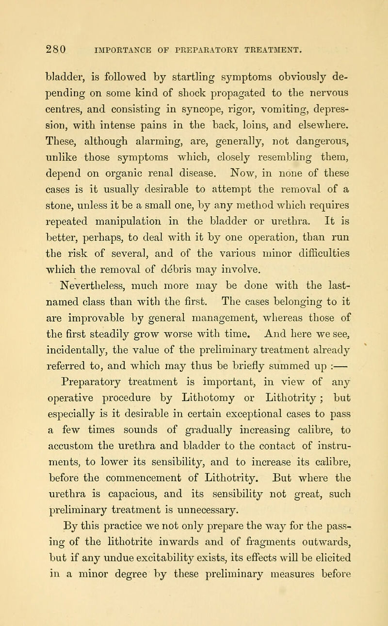 bladder, is followed by startling symptoms obviously de- pending on some kind of shock propagated to the nervous centres, and consisting in syncope, rigor, vomiting, depres- sion, with intense pains in the back, loins, and elsewhere. These, although alarming, are, generally, not dangerous, unlike those symptoms which, closely resembling them, depend on organic renal disease. Now, in none of these cases is it usually desirable to attempt the removal of a stone, unless it be a small one, by any method which requires repeated manipulation in the bladder or urethra. It is better, perhaps, to deal with it by one operation, than run the risk of several, and of the various minor difficulties which the removal of ddbris may involve. Nevertheless, much more may be done with the last- named class than with the first. The cases belonging to it are improvable by general management, whereas those of the first steadily grow worse with time. And here we see, incidentally, the value of the preliminary treatment already referred to, and which may thus be briefly summed up :— Preparatory treatment is important, in view of any operative procedure by Lithotomy or Lithotrity; but especially is it desirable in certain exceptional cases to pass a few times sounds of gradually increasing calibre, to accustom the urethra and bladder to the contact of instru- ments, to lower its sensibility, and to increase its calibre, before the commencement of Lithotrity. But where the urethra is capacious, and its sensibility not great, such preliminary treatment is unnecessary. By this practice we not only prepare the way for the pass- ing of the lithotrite inwards and of fragments outwards, but if any undue excitability exists, its effects will be elicited in a minor degree by these preliminary measures before