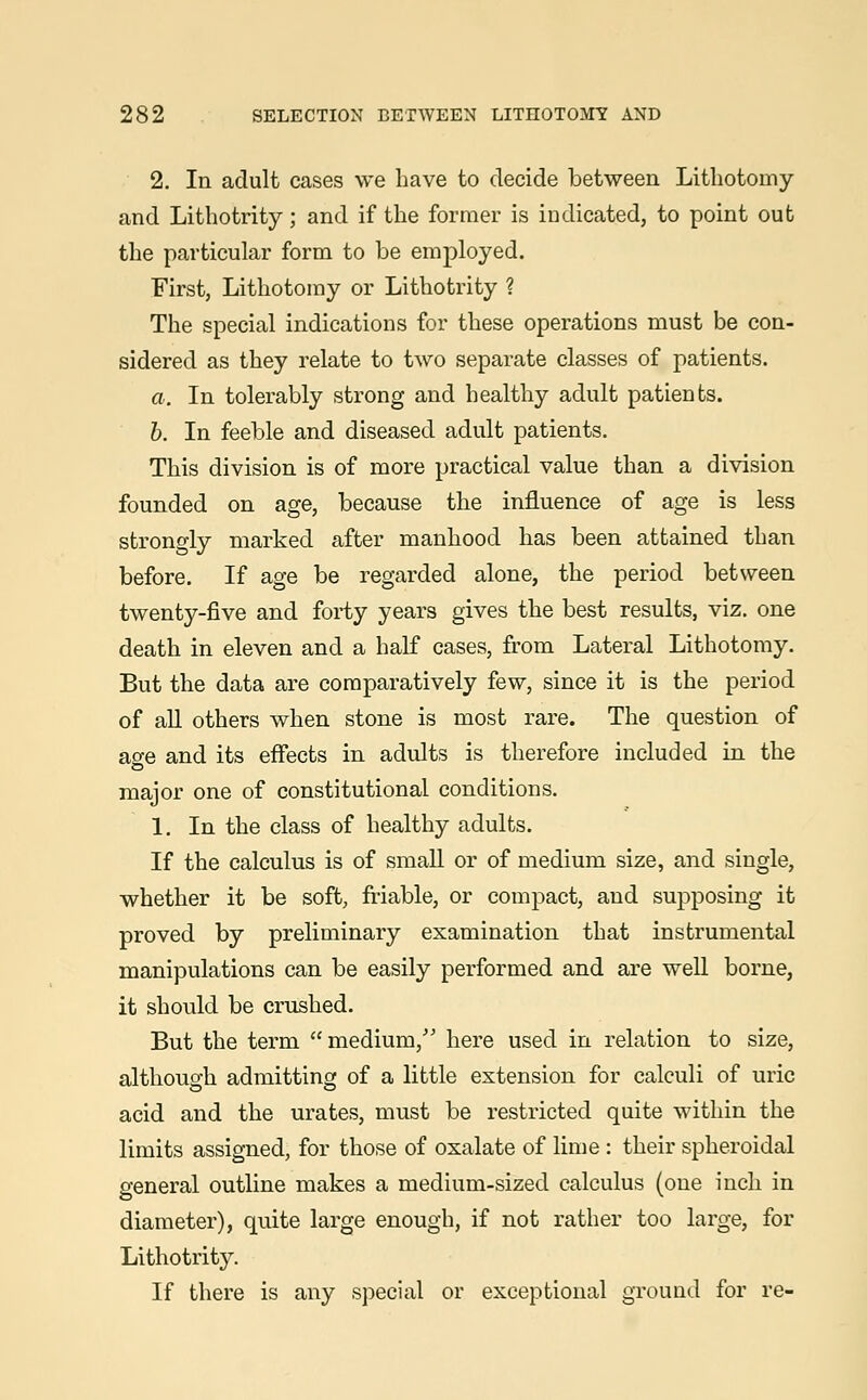 2. In adult cases we have to decide between Lithotomy and Lithotrity; and if the former is indicated, to point out the particular form to be employed. First, Lithotomy or Lithotrity ? The special indications for these operations must be con- sidered as they relate to two separate classes of patients. a. In tolerably strong and healthy adult patients. b. In feeble and diseased adult patients. This division is of more practical value than a division founded on age, because the influence of age is less strongly marked after manhood has been attained than before. If age be regarded alone, the period between twenty-five and forty years gives the best results, viz. one death in eleven and a half cases, from Lateral Lithotomy. But the data are comparatively few, since it is the period of all others when stone is most rare. The question of age and its effects in adults is therefore included in the major one of constitutional conditions. 1. In the class of healthy adults. If the calculus is of small or of medium size, and single, whether it be soft, friable, or compact, and supposing it proved by preliminary examination that instrumental manipulations can be easily performed and are well borne, it should be crushed. But the term medium/' here used in relation to size, although admitting of a little extension for calculi of uric acid and the urates, must be restricted quite within the limits assigned, for those of oxalate of lime : their spheroidal general outline makes a medium-sized calculus (one inch in diameter), quite large enough, if not rather too large, for Lithotrity. If there is any special or exceptional ground for re-